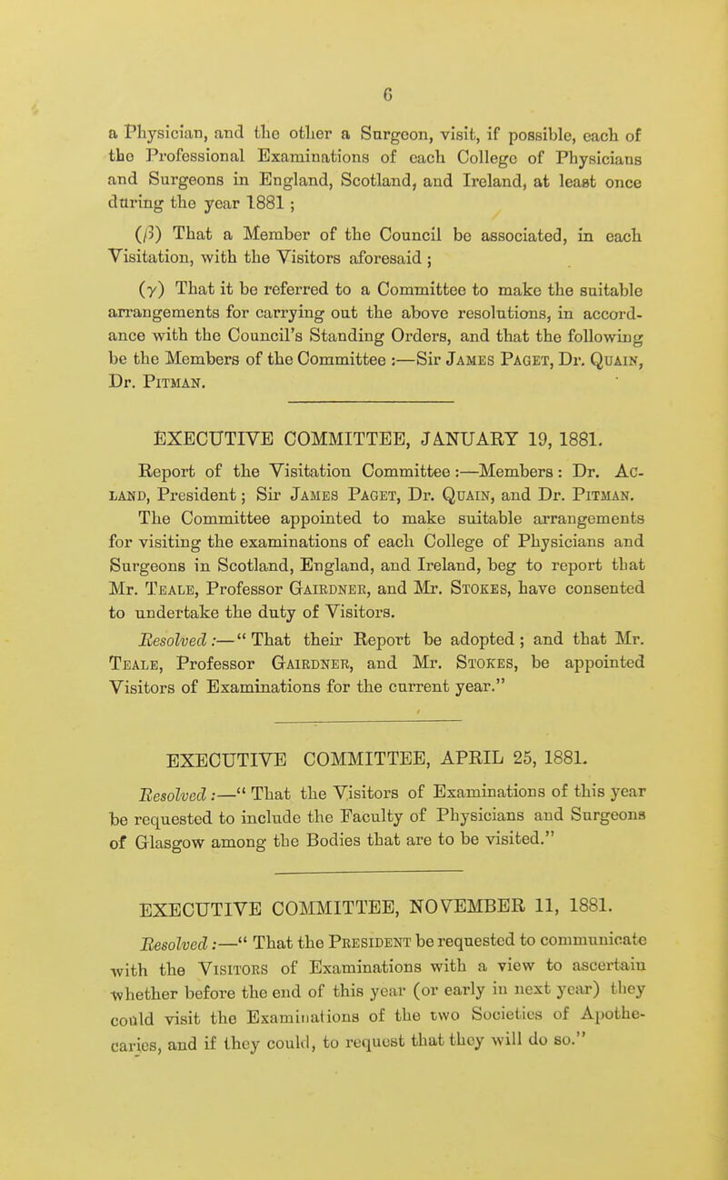 a Physician, and the other a Surgeon, visit, if possible, each of the Professional Examinations of each College of Physicians and Surgeons in England, Scotland, and Ireland, at least once during the year 1881 ; (ft) That a Member of the Council be associated, in each Visitation, with the Visitors aforesaid ; (y) That it be referred to a Committee to make the suitable an-augements for carrying out the above resolutions, in accord- ance with the Council's Standing Orders, and that the following be the Members of the Committee :—Sir James Paget, Dr. Quain, Dr. Pitman. EXECUTIVE COMMITTEE, JA.NUART 19, 1881. Report of the Visitation Committee :—Members: Dr. Ac- LAND, President; Sir James Paget, Dr. Quain, and Dr. Pitman. The Committee appointed to make suitable arrangements for visiting the examinations of each College of Physicians and Surgeons in Scotland, England, and Ireland, beg to report that Mr. Teale, Professor Gaiednee, and Mr. Stokes, have consented to undertake the duty of Visitors. Resolved:—That their Report be adopted; and that Mr. Teale, Professor Gaiednee, and Mr. Stokes, be appointed Visitors of Examinations for the current year. EXECUTIVE COMMITTEE, APRIL 25, 188L Besolvecl;— That the Visitors of Examinations of this year be requested to include the Faculty of Physicians and Surgeons of Glasgow among the Bodies that are to be visited. EXECUTIVE COMMITTEE, NOVEMBER 11, 1881. Resolved:— That the Peesident be requested to communicate with the Visitors of Examinations with a view to ascertain whether before the end of this year (or early in next year) they could visit the Examinations of the two Societies of Apothe- caries, and if they could, to request that they will do so.