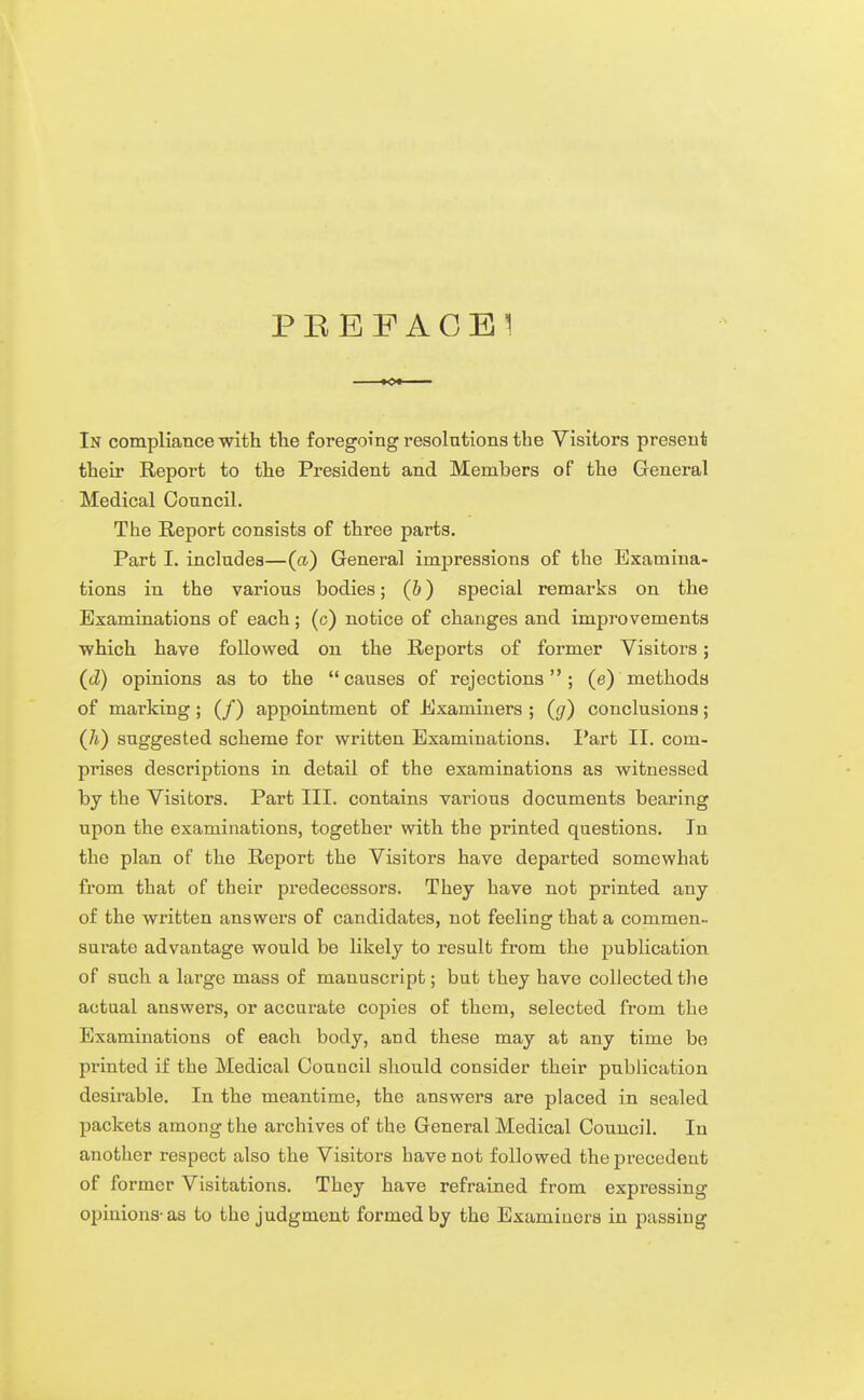 PBEFAGBI In compliance ■with tlie foregoing resolutions the Visitors present their Report to the President and Members of the General Medical Council. The Report consists of three parts. Part I. includes—(a) General impressions of the Examina- tions in the various bodies; (6) special remarks on the Examinations of each; (c) notice of changes and improvements ■which have followed on the Reports of former Visitors; (d) opinions as to the causes of rejections; (e) methods of marking; (/) appointment of Examiners ; (g) conclusions; (/i) suggested scheme for written Examinations. I'art II. com- prises descriptions in detail of the examinations as witnessed by the Visitors. Part III. contains various documents bearing upon the examinations, together with the printed questions. In the plan of the Report the Visitors have departed somewhat from that of their predecessors. They have not printed any of the written answers of candidates, not feeling that a commen- surate advantage would be likely to result from the publication of such a large mass of manuscript; but they have collected the actual answers, or accurate copies of them, selected from the Examinations of each body, and these may at any time be printed if the Medical Council should consider their publication desirable. In the meantime, the answers are placed in sealed packets among the archives of the General Medical Council. In another respect also the Visitors have not followed the precedent of former Visitations. They have refrained from expressing opinions-as to the judgment formed by the Examiners in passing