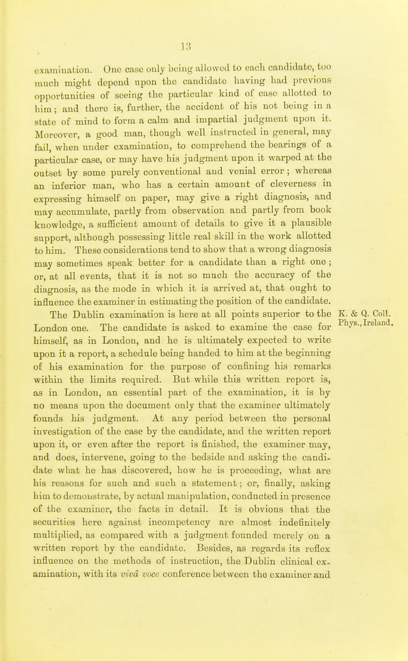 examination. One case only being allowed to each candidate, too much might depend upon the candidate having had previous opportunities of seeing the particular kind of case allotted to him; and there is, further, the accident of his not being in a state of mind to form a calm and impartial judgment upon it. Moreover, a good man, though well instructed in general, may fail, when under examination, to comprehend the bearings of a particular case, or may have his judgment upon it warped at the outset by some purely conventional and venial error ; whereas an inferior man, who has a certain amount of cleverness in expressing himself on paper, may give a right diagnosis, and may accumulate, partly from observation and partly from book knowledge, a sufficient amount of details to give it a plausible support, although possessing little real skill in the work allotted to him. These considerations tend to show that a wrong diagnosis may sometimes speak better for a candidate than a right one ; or, at all events, that it is not so much the accuracy of the diagnosis, as the mode in which it is arrived at, that ought to influence the examiner in estimating the position of the candidate. The Dublin examination is here at all points superior to the K. & Q. Coll. London one. The candidate is asked to examine the case for ^''lys.,Ireland, himself, as in London, and he is ultimately expected to write upon it a report, a schedule being handed to him at the beginning of his examination for the purpose of confining his remarks within the limits required. But while this written report is, as in London, an essential part of the examination, it is by no means upon the document only that the examiner ultimately founds his judgment. At any period between the personal investigation of the case by the candidate, and the written report upon it, or even after the report is finished, the examiner may, and does, intervene, going to the bedside and asking the candi- date what he has discovered, how he is proceeding, what are his reasons for such and such a statement; or, finally, asking him to demonstrate, by actual manipulation, conducted in presence of the examiner, the facts in detail. It is obvious that the securities here against incompetency are almost indefinitely multiplied, as compared with a judgment founded merely on a written report by the candidate. Besides, as regards its reflex influence on the methods of instruction, the Dublin clinical ex- amination, with its viva voce conference between the examiner and