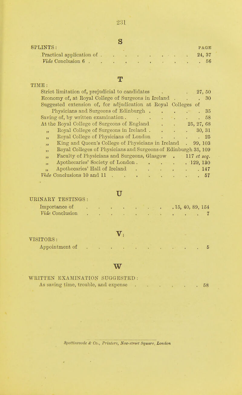 2:31 S SPLINTS: PAGE Practical application of . 24, 37 Vide Conclusion 6 C6 T TIME : Strict limitation of, prejudicial to candidates . . 27, 50 Economy of, at Royal College of Surgeons in Ireland . . ,30 Suggested extension of, for adjudication at Royal Colleges of Physicians and Surgeons of Edinburgh 35 Saving of, by written examination 58 At the Royal College of Surgeons of England . . 25, 27, 68 „ Royal College of Surgeons in Ireland . . . . 30, 31 „ Royal College of Physicians of London . . . .25 „ King and Queen's College of Physicians in Ireland . 99, 103 „ Royal Colleges of Physicians and Surgeons of Edinburgh 35,109 „ Faculty of Physicians and Smrgeons, Glasgow . 117 ei^ seq. „ Apothecaries' Society of London 129, 130 „ Apothecaries' Hall of Ireland 147 Vide Conclusions 10 and 11 57 u URINARY TESTINGS : Importance of 15, 40, 89, 154 Vide Conclusion 7 V, VISITORS: Appointment of 6 w WRITTEN EXAMINATION SUGGESTED: As saving time, trouble, and expense ...... 68 Spotliswoode d Co., Printers, Nevo-atreet Square, London