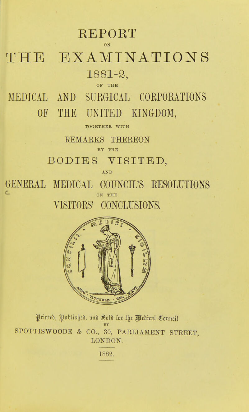 EEPORT ON THE EXAMINATIONS 1881-2, OF THE MEDICAL AND SURGICAL CORPORATIONS OF THE UNITED KINGDOM, TOGETHER WITH EEMAEKS THEREON BY THE BODIES VISITED, AND GENERAL MEDICAL COUNCIL'S EESOLUTIONS ^ ON THE VISITOES' CONCLUSIONS. Irinffb, |nblisbci), anb Solb for i^t ^tVnnl Coitndl BY SPOTTISWOODE & CO., 30, PARLIAMENT STREET, LONDON. 1882.