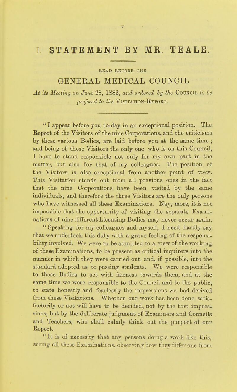 I. STATEMENT BY MR. TEALE. READ BEFORE THE GENERAL MEDICAL COUNCIL At its Meeting on Jime 28, 1882, ajid ordered by the Council to he prefixed to the Visitation-Report.  I appear before you to-day in an exceptional position. The Report of the Visitors of the nine Corporations, and the criticisms by these various Bodies, are laid before you at the same time ; and being of those Visitors the only one who is on this Council, I have to stand responsible not only for my own part in the matter, but also for that of my colleagues. The position of the Visitors is also exceptional from another point of view. This Visitation stands out from all previous ones in the fact that the nine Corporations have been visited by the same individuals, and therefore the three Visitors are the only persons who have witnessed all these Examinations. Nay, more, it is not impossible that the opportunity of visiting the separate Exami- nations of nine different Licensing Bodies may never occur again.  Speaking for my colleagues and myself, I need hardly say that we undertook this duty with a grave feeling of the responsi- bility involved. We were to be admitted to a view of the working of these Examinations, to be present as critical inquirers into the manner in which they were earned out, and, if possible, into the standard adopted as to passing students. We were responsible to those Bodies to act with fairness towards them, and at the same time we were responsible to the Council and to the pablic, to state honestly and fearlessly the impressions we had derived from these Visitations. Whether our work has been done satis- factorily or not will have to be decided, not by the first impres- sions, but by the deliberate judgment of Examiners and Councils and Teachers, who shall calmly think out the purport of our Report.  It is of necessity that any persons doing a work like this, seeing all these Examinations, observing how they differ one from