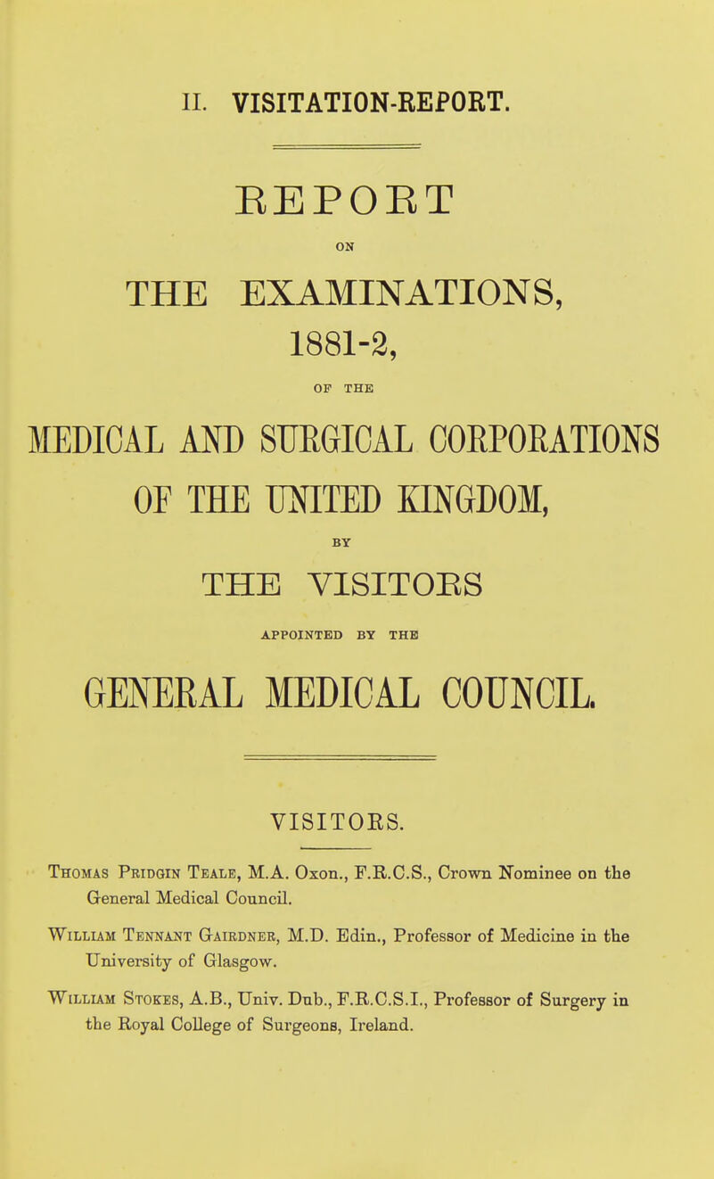 EEPOET ON THE EXAMINATIONS, 1881-2, OP THE MEDICAL AOT) SURGICAL CORPORATIONS OF THE UNITED KINGDOM, BY THE VISITOES APPOINTED BY THE GENERAL MEDICAL COUNCIL. VISITOES. Thomas Pridgin Teale, M.A. Oxen., F.R.C.S., Crown Nominee on the General Medical Council. William Tennant GtAIrdner, M.D. Edin., Professor of Medicine in the University of Glasgow. WiLLLAM Stokes, A.B., Univ. Dnb., F.R.C.S.I., Professor of Surgery in the Royal College of Surgeons, Ireland.