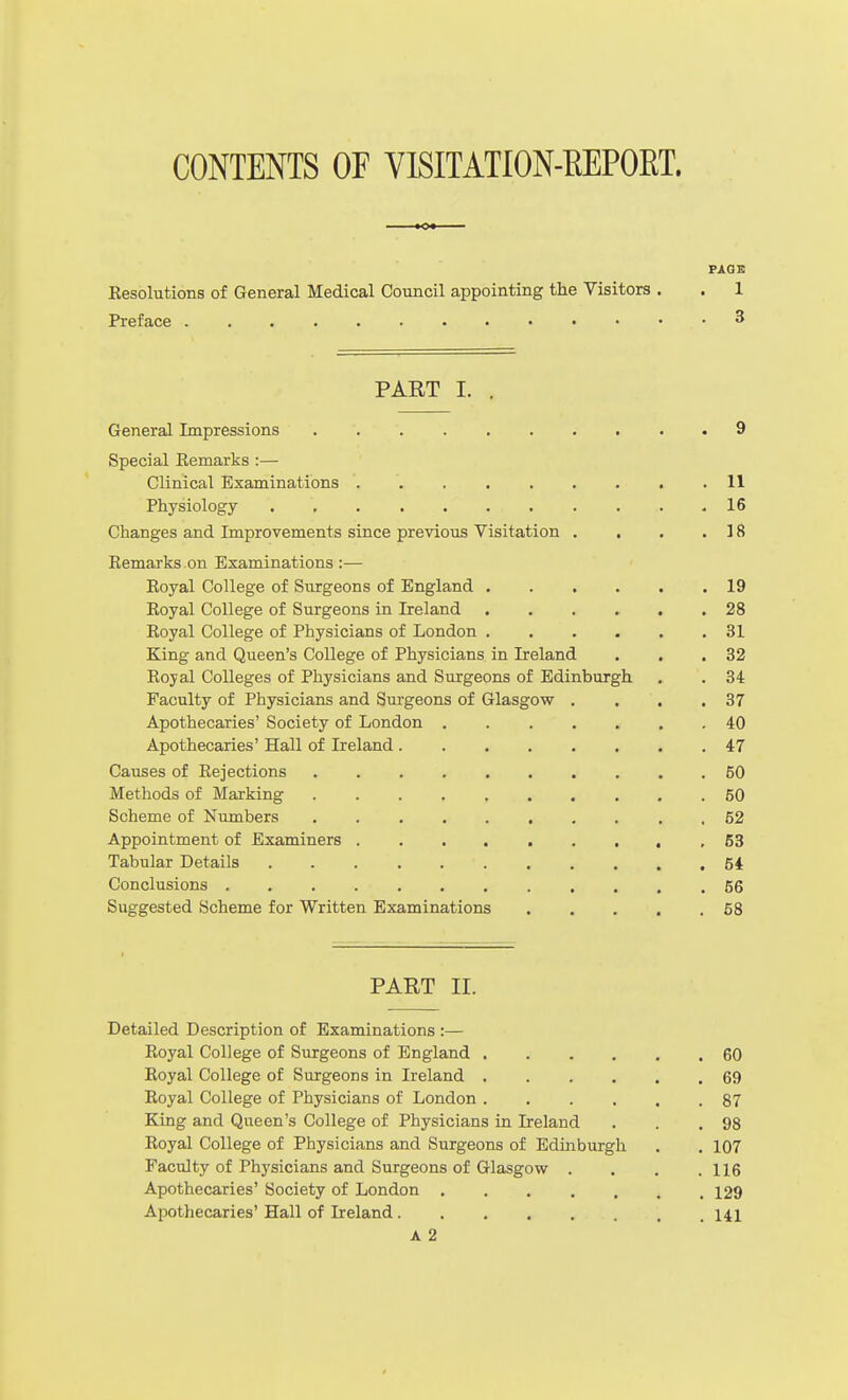 CONTENTS OF VISITATION-EEPORT. FAQS Kesolutions of General Medical Council appointing the Visitors . . 1 Preface 3 PART I. . General Impressions 9 Special Eemarks :— Clinical Examinations . . . . . . . . .11 Physiology 16 Changes and Improvements since previous Visitation . . . .18 Kemarks on Examinations:— Eoyal College of Surgeons of England 19 Royal College of Surgeons in Ireland 28 Royal College of Physicians of London 31 King and Queen's College of Physicians in Ireland . . .32 Royal Colleges of Physicians and Surgeons of Edinburgh . . 34 Faculty of Physicians and Surgeons of Glasgow . . . .37 Apothecaries' Society of London 40 Apothecaries' Hall of Ireland 47 Causes of Rejections 50 Methods of Marking 60 Scheme of Numbers 52 Appointment of Examiners , 53 Tabular Details 54 Conclusions 56 Suggested Scheme for Written Examinations 58 PART II. Detailed Description of Examinations :— Royal College of Surgeons of England 60 Royal College of Surgeons in Ireland 69 Royal College of Physicians of London ...... 87 King and Queen's College of Physicians in Ireland . . .98 Royal College of Physicians and Surgeons of Edinburgh , . 107 Faculty of Physicians and Surgeons of Glasgow . . , .116 Apothecaries' Society of London 129 Apothecaries' Hall of Ireland 141 A 2