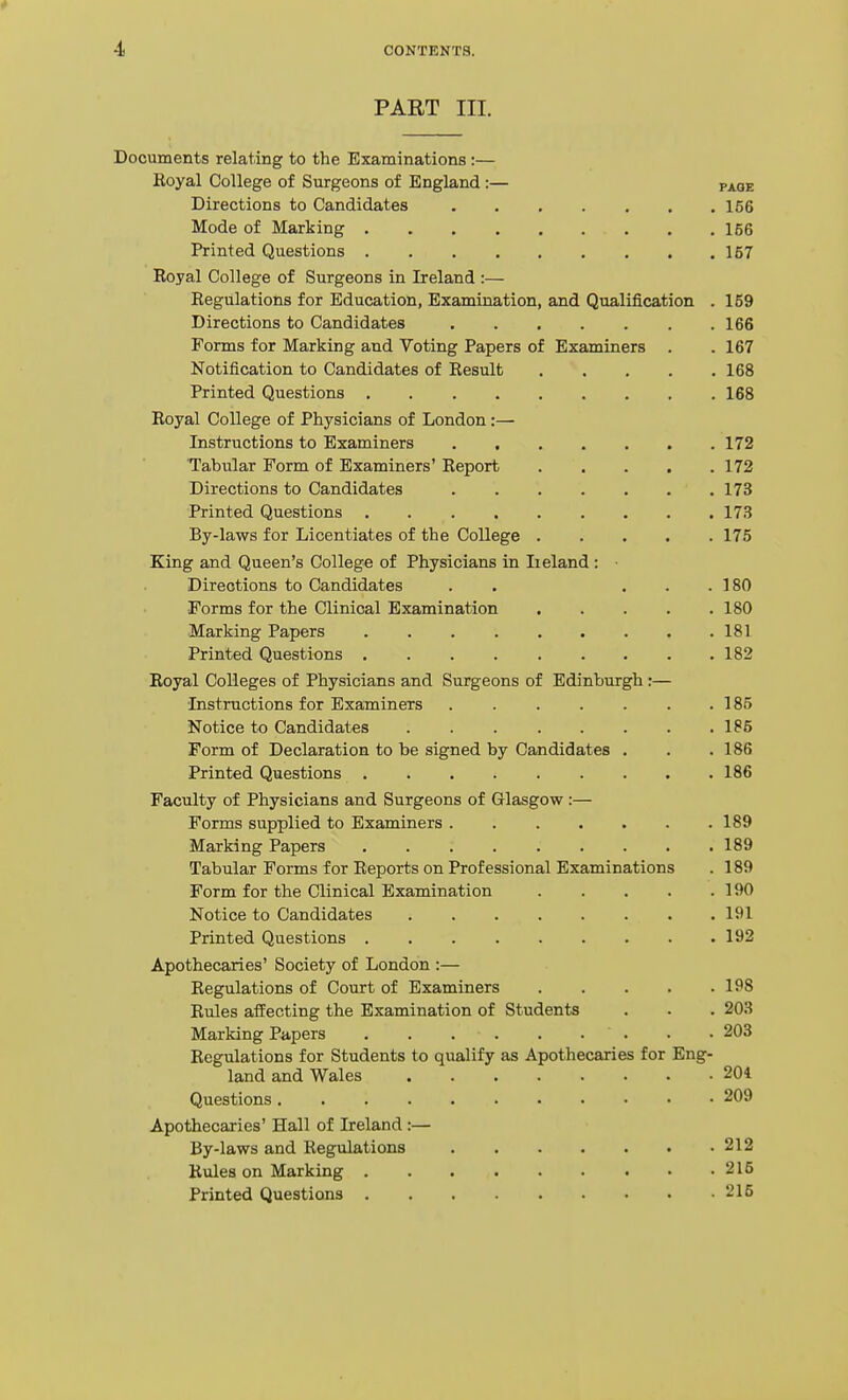 PART III. Documents relating to the Examinations :— Royal College of Surgeons of England :— paoe Directions to Candidates 156 Mode of Marking 156 Printed Questions 157 Royal College of Surgeons in Ireland :— Regulations for Education, Examination, and Qualification . 159 Directions to Candidates 166 Forms for Marking and Voting Papers of Examiners . . 167 Notification to Candidates of Result 168 Printed Questions 168 Royal College of Physicians of London:— Instructions to Examiners 172 Tabular Form of Examiners' Report 172 Directions to Candidates 173 Printed Questions 17H By-laws for Licentiates of the College 175 King and Queen's College of Physicians in Ireland: ■ Directions to Candidates . . ... 180 Forms for the Clinical Examination 180 Marking Papers 181 Printed Questions 182 Royal Colleges of Physicians and Surgeons of Edinburgh:— Instructions for Examiners 185 Notice to Candidates 185 Form of Declaration to be signed by Candidates . . . 186 Printed Questions 186 Faculty of Physicians and Surgeons of Glasgow :— Forms supplied to Examiners 189 Marking Papers 189 Tabular Forms for Reports on Professional Examinations . 189 Form for the Clinical Examination 190 Notice to Candidates 191 Printed Questions 192 Apothecaries' Society of London :— Regulations of Court of Examiners 198 Rules affecting the Examination of Students . . . 203 Marking Papers ' . • • 203 Regulations for Students to qualify as Apothecaries for Eng- land and Wales 204 Questions 209 Apothecaries' Hall of Ireland :— By-laws and Regulations 212 Rules on Marking 215 Printed Questions 215