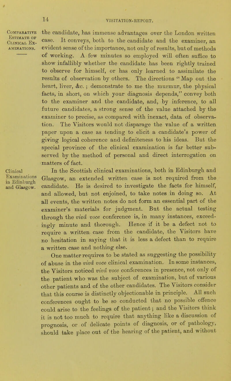 Comparative Estimate of Clinical Ex- aminations. Clinical Examiriations in Edinburgh and Glasgow. the candidate, has immense advantages over the London written case. It conveys, both to the candidate and the examiner, an evident sense of the importance, not only of results, but of methods of working. A few minutes so employed will often suffice to show infallibly whether the candidate has been rightly trained to observe for himself, or has only learned to assimilate the results of observation by others. The directions  Map out the heart, liver, &c. ; demonstrate to me the murmur, the physical facts, in short, on which your diagnosis depends, convey both to the examiner and the candidate, and, by inference, to all future candidates, a strong sense of the value attached by the examiner to precise, as compared with inexact, data of observa- tion. The Visitors would not disparage the value of a written paper upon a case as tending to elicit a candidate's power of giving logical coherence and definiteness to his ideas. But the special province of the clinical examination is far better sub- served by the method of personal and direct interrogation on matters of fact. In the Scottish clinical examinations, both in Edinburgh and Glasgow, an extended written case is not required from the candidate. He is desired to investigate the facts for himself, and allowed, but not enjoined, to take notes in doing so. At all events, the written notes do not form an essential part of the examiner's materials for judgment. But the actual testing through the viva voce conference is, in many instances, exceed- ingly minute and thorough. Hence if it be a defect not to require a written case from the candidate, the Visitors have no hesitation in saying that it is less a defect than to require a written case and nothing else. One matter requires to be stated as suggesting the possibility of abuse in the viva voce clinical examination. In some instances, the Visitors noticed viva voce conferences in presence, not only of the patient who was the subject of examination, but of various other patients and of the other candidates. The Visitors consider that this course is distinctly objectionable in principle. All such conferences ought to be so conducted that no possible oflfence could arise to the feelings of the patient; and the Visitors think it is not too much to require that anything like a discussion of prognosis, or of delicate points of diagnosis, or of pathology, should take place out of the hearing of the patient, and witliout