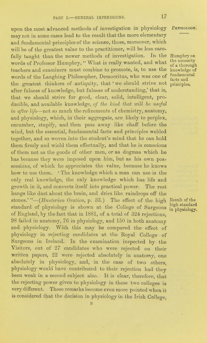 upon the most advanced methods of investigation in physiology Phtsioloqt. may not in some cases lead to the result that the more elementary and fundamental principles of the science, those, moreover, which will be of the greatest value to the practitioner, will be less care- fully taught than the newer methods of investigation. In the Humphry on words of Professor Humphry,  What is really wanted, and what Q^^^^rorough teachers and examiners must combine to promote, is, to use the knowledge of words of the Laughing Philosopher, Democritus, who was one of the greatest thinkers of antiquity, that ' we should strive not principles, after fulness of knowledge, but fulness of understanding,' that is, that we should strive for good, cleai', solid, intelligent, pro- ducible, and available knowledge, of the hind that will he useful in after life—not so much the refinements of chemistry, anatomy, and physiology, which, in their aggregate, are likely to perplex, encumber, stupify, and then pass away like chafi before the wind, but the essential, fundamental facts and principles welded together, and so woven into the student's mind that he can hold them firmly and wield them effectually, and that he is conscious of them not as the goods of other men, or as dogmas which he has because they were imposed upon him, but as his own pos- sessions, of which he appreciates the value, because he knows how to use them, ' The knowledge which a man can use is the only real knowledge, the only knowledge which has life and growth in it, and converts itself into practical power. The rest hangs like dust about the brain, and dries like raindrops off the stones.' —(Hunterian Oration, p. 33.) The effect of the high Result of the standard of physiology is shown at the College of Surgeons hl^physido^ of England, by the fact that in 1881, of a total of 324 rejections, 98 failed in anatomy, 76 in physiology, and 150 in both anatomy and physiology. With this may be compared the effect of physiology in rejecting candidates at the Royal Colleo-e of Surgeons in Ireland. In the examination inspected by the Visitors, out of 27 candidates who were rejected on their written papers, 22 were rejected absolutely in anatomy, one absolutely in physiology, and, in the case of two others, physiology would have contributed to their rejection had they been weak in a second subject also. It is clear, therefore, that the rejecting power given to physiology in these two colleges is very different. These remarks become even more pointed when it is considered that the decision in physiology in the Irish College, B