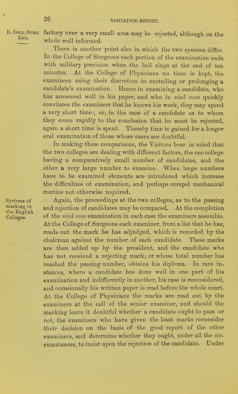 VISITATION-REPORT. H. Coll. Surg. Eng. Systems of marking in the English Colleges. factory over a very small area may be rejected, although on the whole well informed. There is another point also in which the two systems differ. In the College of Surgeons each portion of the examination ends with military precision when the bell rings at the end of ten minutes. At the College of Physicians no time is kept, the examiners using their discretion in curtailing or prolonging a candidate's examination. Hence in examining a candidate, who has answered well in his paper, and who in viva voce quickly convinces the examiners that he knows his work, they may spend a very short time; or, in the case of a candidate as to whom they come rapidly to the conclusion that he must be rejected, again a short time is spent. Thereby time is gained for a longer oral examination of those whose cases are doubtful. In making these comparisons, the Visitors bear in mind that the two colleges are dealing with different factors, the one college having a comparatively small number of candidates, and the other a very large number to examine. When large numbers have to be examined elements are introduced which increase the difficulties of examination, and perhaps compel mechanical routine not otherwise required. Again, the proceedings at the two colleges, as to the passing and rejection of candidates may be compared. At the completion of the viva voce examination in each case the examiners assemble. At the College of Surgeons each examiner, from a list that he has, reads out the mark he has adjudged, which is recorded by the chairman against the number of each candidate. These marks are then added up by the president, and the candidate who has not received a rejecting mark, or whose total number has reached the passing number, obtains his diploma. In rare in- stances, where a candidate has done well in one part of his examination and indifferently in another, his case is reconsidered, and occasionally his written paper is read before the whole court. At the College of Physicians the marks are read out by the examiners at the call of the senior examiner, and should the marking leave it doubtful whether a candidate ought to pass or not, the examiners who have given the least marks reconsider their decision on the basis of the good report of the other examiners, and determine whether they ought, under all the cir- cumstances, to insist upon the rejection of the candidate. Under