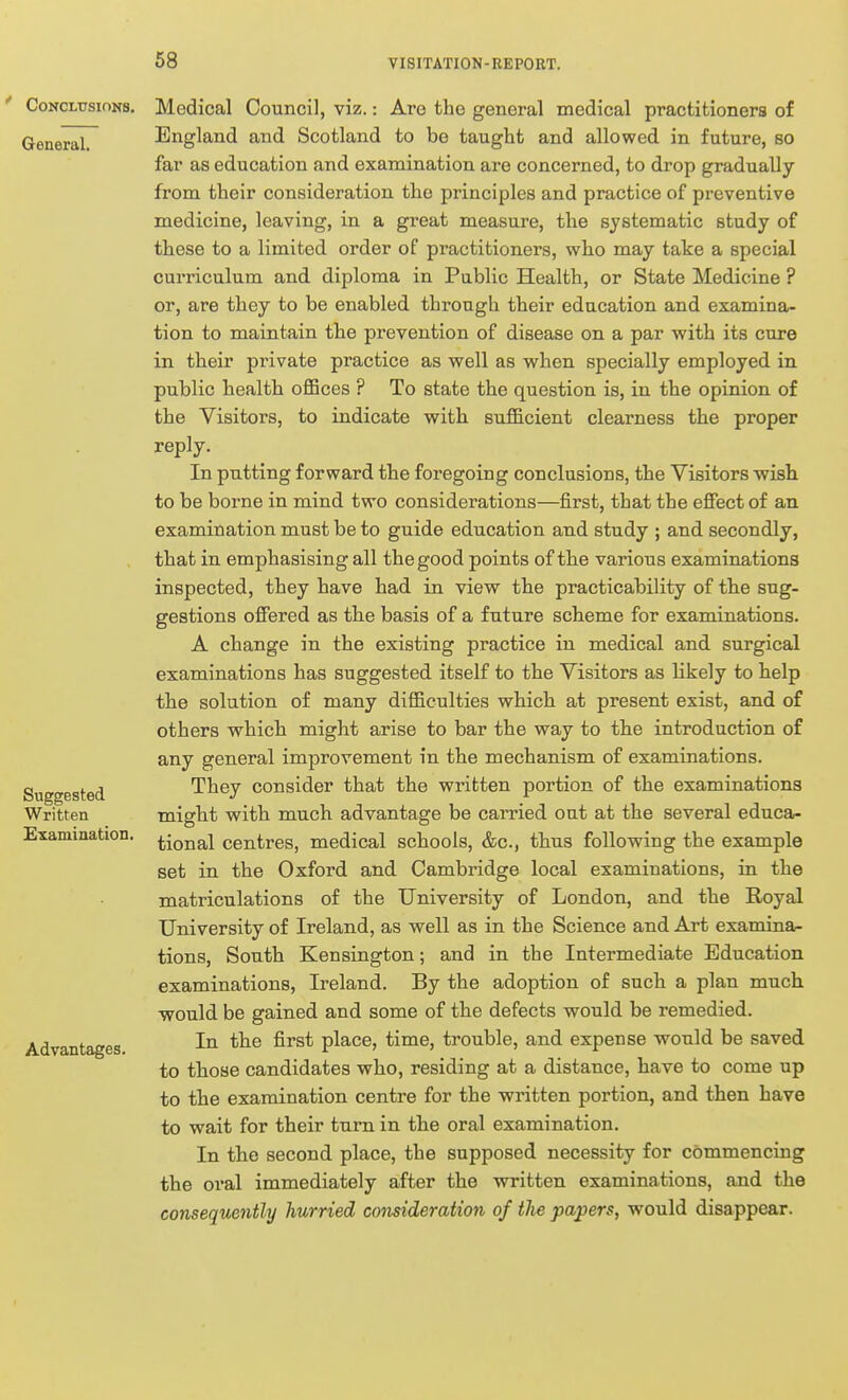 68 Conclusions. General. Suggested Written Examination. Advantages. Medical Council, viz.: Are the general medical practitioners of England and Scotland to be taught and allowed in future, so far as education and examination are concerned, to drop gradually from their consideration the principles and practice of preventive medicine, leaving, in a great measure, the systematic study of these to a limited order of practitioners, who may take a special curriculum and diploma in Public Health, or State Medicine ? or, are they to be enabled through their education and examina- tion to maintain the prevention of disease on a par with its cure in their private practice as well as when specially employed in public health oflBces ? To state the question is, in the opinion of the Visitors, to indicate with sufficient clearness the proper reply. In putting forward the foregoing conclusions, the Visitors wish to be borne in mind two considerations—first, that the effect of an examination must be to guide education and study ; and secondly, that in emphasising all the good points of the various examinations inspected, they have had in view the practicability of the sug- gestions offered as the basis of a future scheme for examinations. A change in the existing practice in medical and surgical examinations has suggested itself to the Visitors as likely to help the solution of many difficulties which at present exist, and of others which might arise to bar the way to the introduction of any general improvement in the mechanism of examinations. They consider that the written portion of the examinations might with much advantage be carried out at the several educa- tional centres, medical schools, &c., thus following the example set in the Oxford and Cambridge local examinations, in the matriculations of the University of London, and the Royal University of Ireland, as well as in the Science and Art examina- tions. South Kensington; and in the Intermediate Education examinations, Ireland. By the adoption of such a plan much would be gained and some of the defects would be remedied. In the first place, time, trouble, and expense would be saved to those candidates who, residing at a distance, have to come up to the examination centre for the written portion, and then have to wait for their turn in the oral examination. In the second place, the supposed necessity for commencing the oral immediately after the written examinations, and the consequently hurried consideration of the papers, would disappear.