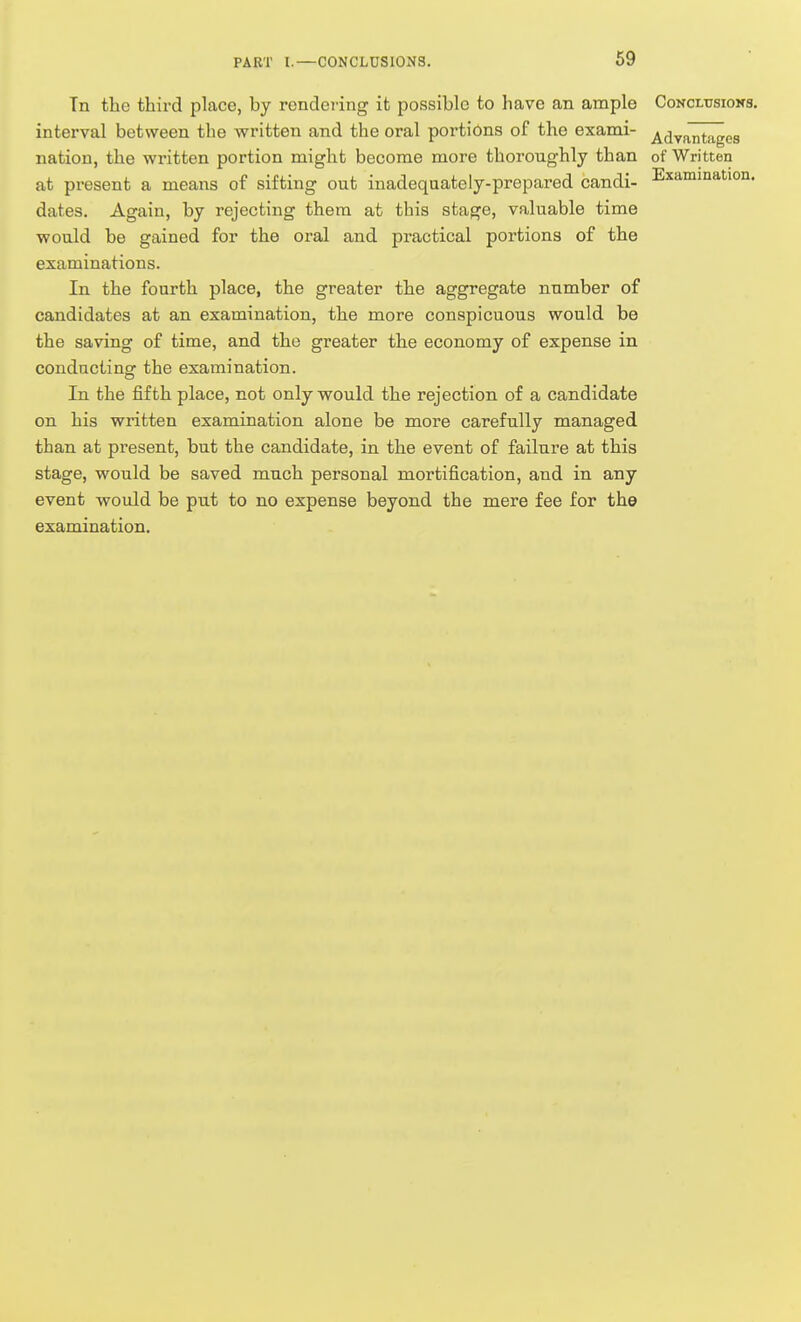 PART I. Tn the third place, by rendei-ing it possible to have an ample Concltjsioks. interval between the written and the oral portions of the exami- ^^lyantages nation, the written portion might become more thoroughly than of Written at pi'esent a means of sifting out inadequately-prepared candi- Examination, dates. Again, by rejecting them at this stage, valuable time would be gained for the oral and practical portions of the examinations. In the fourth place, the greater the aggregate number of candidates at an examination, the more conspicuous would be the saving of time, and the greater the economy of expense in conducting the examination. In the fifth place, not only would the rejection of a candidate on his written examination alone be more carefully managed than at present, but the candidate, in the event of failure at this stage, would be saved much personal mortification, and in any event would be put to no expense beyond the mere fee for the examination.