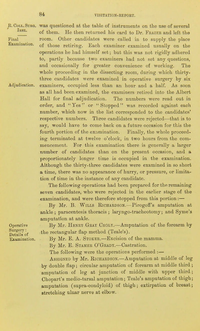 R. Coll. Suro. ' I BEL. Final Examination. Adjudication. Operative Surgery: Details of Examination. was questioned at the table of instruments on the use of several of them. He then returned his card to Dr. Frazee and left the room. Other candidates were called in to supply the place of those retiring. Each examiner examined usually on the operations he had himself set; but this v?as not rigidly adhered to, partly because two examiners had not set any questions, and occasionally for greater convenience of working. The whole proceeding in the dissecting room, during which thirty- three candidates were examined in operative surgery by six examiners, occupied less than an hour and a half. As soon as all had been examined, the examiners retired into the Albert Hall for final adjudication. The numbers were read out in order, and Yes or Stopped was recorded against each number, which now in the list corresponded to the candidates' respective numbers. Three candidates were rejected—that is to say, would have to come back on a future occasion for this the fourth portion of the examination. Finally, the whole proceed- ing terminated at twelve o'clock, in two hours from the com- mencement. For this examination there is generally a larger number of candidates than on the present occasion, and a proportionately longer time is occupied in the examination. Although the thirty-three candidates were examined in so short a time, there was no appearance of hurry, or pressure, or limita- tion of time in the instance of any candidate. The following operations had been prepared for the remaining seven candidates, who were rejected in the earlier stage of the examination, and were therefore stopped from this portion :— By Mr. B. Wills Richardson.—Pirogoff's amputation at ankle ; paracentesis thoracis ; laryngo-tracheotomy; and Syme's amputation at ankle. By Mr. Henry Gray Crolt.—Amputation of the forearm by • the rectangular flap method (Teale's). By Mr. E. A. Stoker.—Excision of the mamma. By Mr. E. Stamer O'Grady.—Castration. The following were the operations performed :— Assigned by Mr. Richardson.—Amputation at middle of leg by double flap; circular amputation of forearm at middle third amputation of leg at junction of middle with upper third Chopart's medio-tarsal amputation; Teale's amputation of thigh amputation (supra-condyloid) of thigh ; extirpation of breast stretching ulnar nerve at elbow.