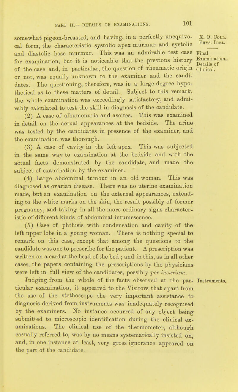 somewhat pigeon-breasted, and having, in a perfectly unequivo- K. Q. Coll. cal form, the characteristic systolic apex murmur and systolic I'hys^kl. and diastolic base murmur. This was an admirable test case Final for examination, but it is noticeable that the previous history pJI'^^/g^^J^' of the case and, in particular, the question of rheumatic origin clinical, or not, was equally unknown to the examiner and the candi- dates. The questioning, therefore, was in a large degree hypo- thetical as to these matters of detail. Subject to this remark, the whole examination was exceedingly satisfactory, and admi- rably calculated to test the skill in diagnosis of the candidate. (2) A case of albumenuria and ascites. This was examined in detail on the actual appearances at the bedside. The urine was tested by the candidates in presence of the examiner, and the examination was thorough. (3) A case of cavity in the left apex. This was subjected in the same way to examination at the bedside and with the actual facts demonstrated by the candidate, and made the subject of examination by the examiner. (4) Large abdominal tumour in an old woman. This was diagnosed as ovarian disease. There was no uterine examination made, but an examination on the external appearances, extend- ing to the white marks on the skin, the result possibly of former pregnancy, and taking in all the more ordinary signs character- istic of different kinds of abdominal intumescence. (5) Case of phthisis with condensation and cavity of the left upper lobe in a young woman. There is nothing special to remark on this case, except that among the questions to the candidate was one to prescribe for the patient. A prescription was written on a card at the head of the bed ; and in this, as in all other cases, the papers containing the prescriptions by the physicians were left in full view of the candidates, possibly per inouriam. Judging from the whole of the facts observed at the par- Instruments., ticular examination, it appeared to the Visitors that apart from the use of the stethoscope the very important assistance to diagnosis derived from instruments was inadequately recognised by the examiners. No instance occurred of any object being submitted to microscopic identification during the clinical ex- aminations. The clinical use of the thermometer, although casually referred to, was by no means systematically insisted on, and, in one instance at least, very gross ignorance appeared on the part of the candidate.
