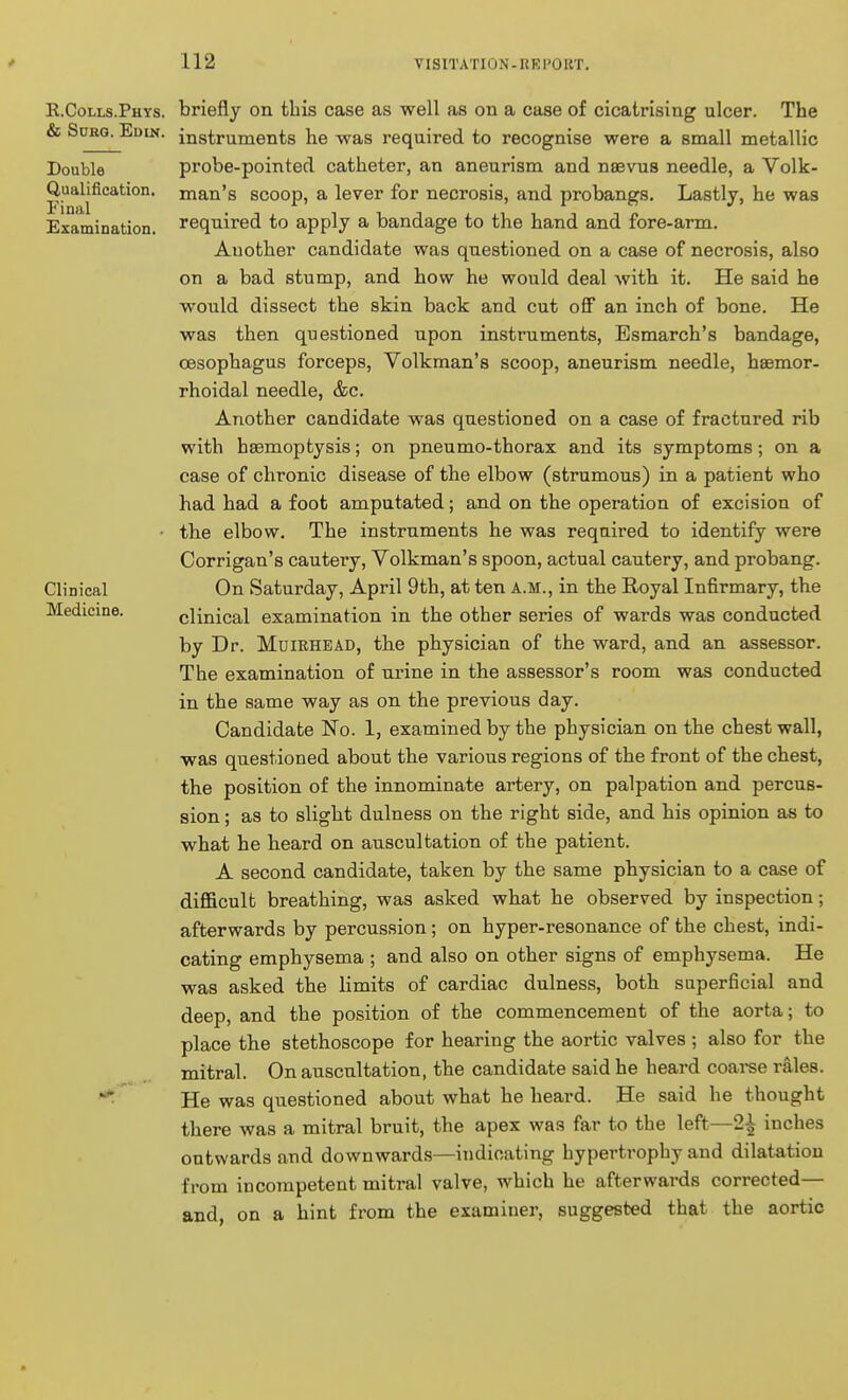 R.Colls.Phys. & Surg. Edik. Double Qualification. Final Examination. Clinical Medicine. briefly on this case as well as on a case of cicatrising ulcer. The instruments he was required to recognise were a small metallic probe-pointed catheter, an aneurism and nsevus needle, a Volk- man's scoop, a lever for necrosis, and probangs. Lastly, he was required to apply a bandage to the hand and fore-arm. Another candidate was questioned on a case of necrosis, also on a bad stump, and how he would deal with it. He said he would dissect the skin back and cut off an inch of bone. He was then questioned upon instruments, Esmarch's bandage, oesophagus forceps, Volkman's scoop, aneurism needle, hsemor- rhoidal needle, &c. Another candidate was qaestioned on a case of fractured rib with heemoptysis; on pneumo-thorax and its symptoms; on a case of chronic disease of the elbow (strumous) in a patient who had had a foot amputated; and on the operation of excision of the elbow. The instruments he was required to identify were Corrigan's cautery, Volkman's spoon, actual cautery, and probang. On Saturday, April 9th, at ten a.m., in the Royal Infirmary, the clinical examination in the other series of wards was conducted by Dr. Muirhead, the physician of the ward, and an assessor. The examination of urine in the assessor's room was conducted in the same way as on the previous day. Candidate No. 1, examined by the physician on the chest wall, was questioned about the various regions of the front of the chest, the position of the innominate artery, on palpation and percus- sion ; as to slight dulness on the right side, and his opinion as to what he heard on auscultation of the patient. A second candidate, taken by the same physician to a case of difficult breathing, was asked what he observed by inspection; afterwards by percussion; on hyper-resonance of the chest, indi- cating emphysema ; and also on other signs of emphysema. He was asked the limits of cardiac dulness, both superficial and deep, and the position of the commencement of the aorta; to place the stethoscope for hearing the aortic valves ; also for the mitral. On auscultation, the candidate said he heard coai-se rales. He was questioned about what he heard. He said he thought there was a mitral bruit, the apex was far to the left—2^ inches outwards and downwards—indicating hypertrophy and dilatation from incompetent mitral valve, which he afterwards corrected— and, on a hint from the examiner, suggested that the aortic