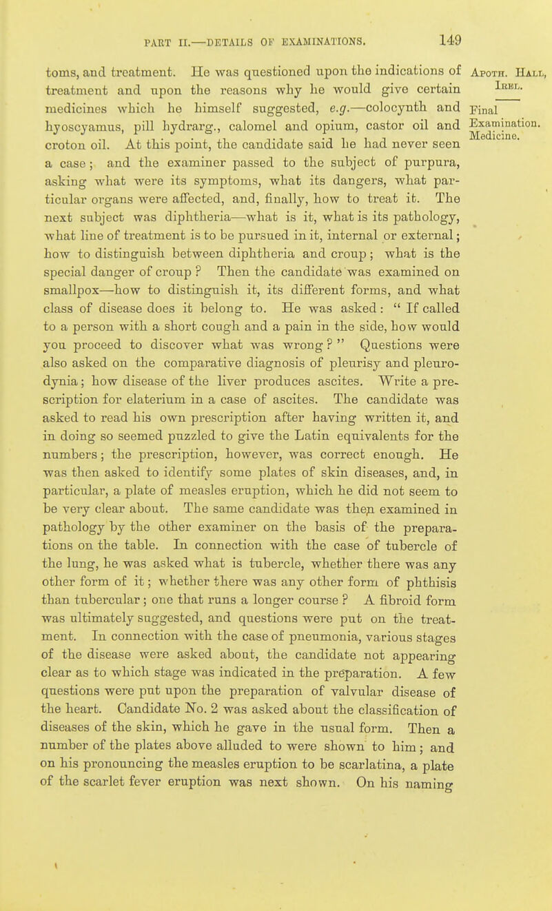 toms, and treatment. He was questioned upon the indications of Apoth. Hall, treatment and npon the i-easons why he would give certain I^^- medicines which he himself suggested, e.g.—colocynth and pinal hvoscvamus, pill hydrarar., calomel and opium, castor oil and Examination. • :i 1 1 J Medicine, croton oil. At this point, the candidate said he had never seen a case; and the examiner passed to the subject of purpura, asking what were its symptoms, what its dangers, what par- ticular organs were affected, and, finally, how to treat it. The next subject was diphtheria—what is it, what is its pathology, what line of treatment is to be pursued in it, internal or external; how to distinguish between diphtheria and croup; what is the special danger of croup ? Then the candidate was examined on smallpox—how to distinguish it, its different forms, and what class of disease does it belong to. He was asked:  If called to a person with a short cough and a pain in the side, how would you proceed to discover what was wrong ?  Questions were also asked on the comparative diagnosis of pleiirisy and pleuro- dynia ; how disease of the liver produces ascites. Write a pre- scription for elaterium in a case of ascites. The candidate was asked to read his own prescription after having written it, and in doing so seemed puzzled to give the Latin equivalents for the numbers; the prescription, however, was correct enough. He was then asked to identify some plates of skin diseases, and, in particular, a plate of measles eruption, which he did not seem to be very clear about. The same candidate was thep examined in pathology by the other examiner on the basis of the prepara- tions on the table. In connection with the case of tubercle of the lung, he was asked what is tubercle, whether there was any other form of it; whether there was any other form of phthisis than tubercular; one that runs a longer course ? A fibroid form was ultimately suggested, and questions were put on the treat- ment. In connection with the case of pneumonia, various stages of the disease were asked about, the candidate not appearing clear as to which stage was indicated in the preparation. A few questions were put upon the preparation of valvular disease of the heart. Candidate No. 2 was asked about the classification of diseases of the skin, which he gave in the usual form. Then a number of the plates above alluded to were shown to him ; and on his pronouncing the measles eruption to be scarlatina, a plate of the scarlet fever eruption was next shown. On his naming