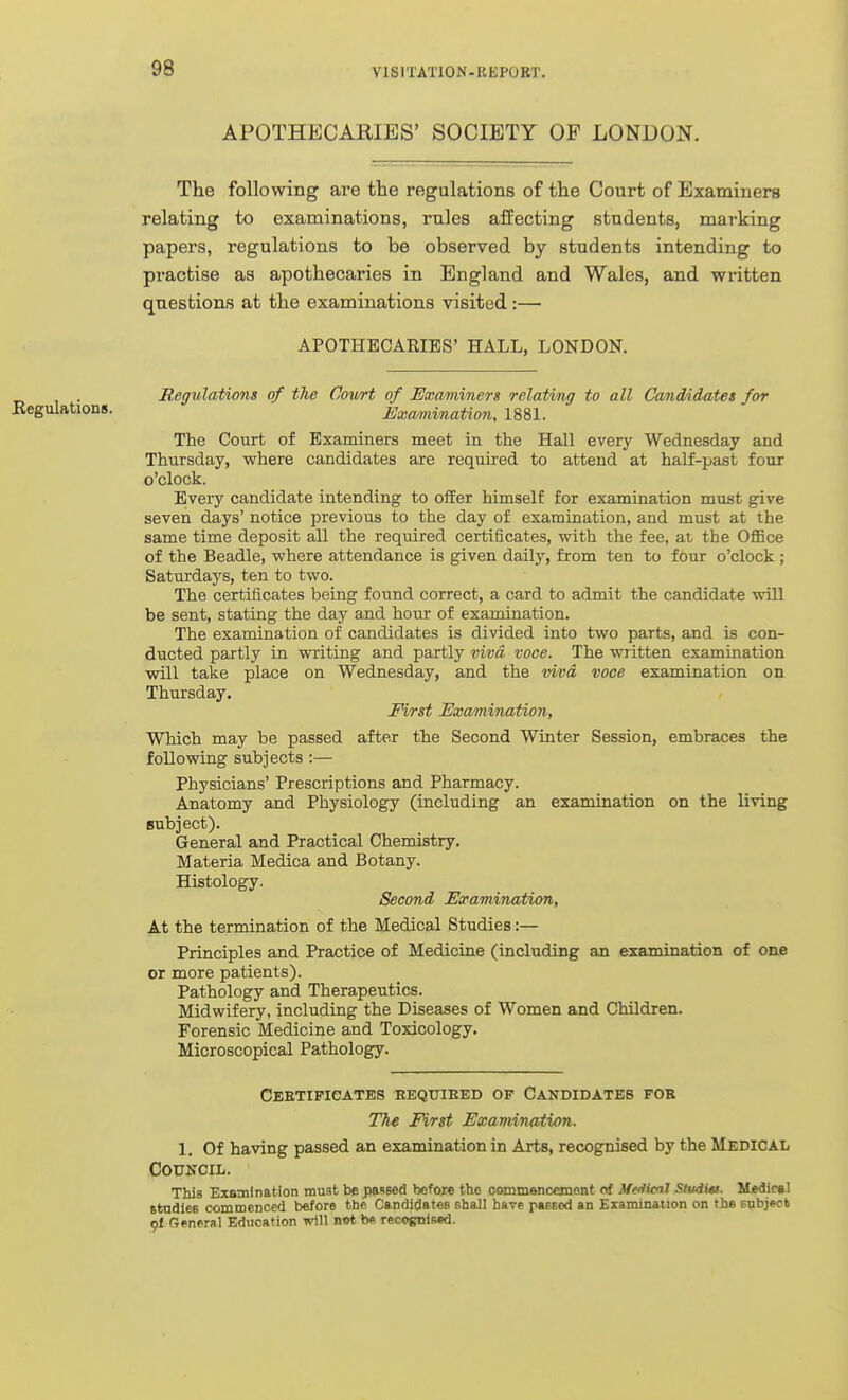 98 APOTHECARIES' SOCIETY OF LONDON. The following are the regulations of the Court of Examiuera relating to examinations, rules affecting students, marking papers, regulations to be observed by students intending to practise as apothecaries in England and Wales, and written questions at the examinations visited:— APOTHECARIES' HALL, LONDON. Regvlations of the Court of Examiners relating to all Candddates for •Regulations. Examiination, 1881. The Court of Examiners meet in the Hall every Wednesday and Thursday, where candidates are required to attend at half-past four o'clock. Every candidate intending to offer himself for examination must give seven days' notice previous to the day of examination, and must at the same time deposit all the required certificates, with the fee, at the OflBce of the Beadle, where attendance is given daily, from ten to four o'clock ; Saturdays, ten to two. The certificates being found correct, a card to admit the candidate will be sent, stating the day and hour of examination. The examination of candidates is divided into two parts, and is con- ducted partly in writing and partly viva voce. The written examination will take place on Wednesday, and the viva voce examination on Thursday. Fi/rst Examiination, Which may be passed after the Second Winter Session, embraces the following subjects :— Physicians' Prescriptions and Pharmacy. Anatomy and Physiology (including an examination on the living subject). General and Practical Chemistry. Materia Medica and Botany. Histology. Second Examination, At the termination of the Medical Studies:— Principles and Practice of Medicine (including an examination of one or more patients). Pathology and Therapeutics. Midwifery, including the Diseases of Women and Children. Forensic Medicine and Toxicology. Microscopical Pathology. CBETIPieATES REQUIRED OP CANDIDATES FOB The First Examination. 1. Of having passed an examination in Arts, recognised by the Medical Council. This Examination must be passed before the commenceKient of Me/tical .''Ivdits. MedirsI studies commenced before the Candidates shall have passed an Examination on the subject 9I General Education will not be recognised.