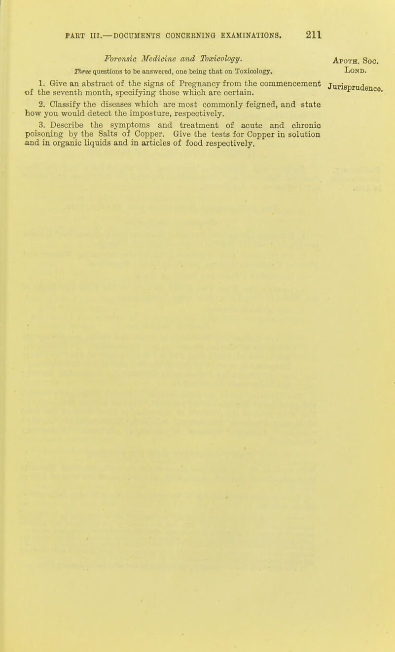 For&rmo Medicine cmd Toxicology, Thrtt questions to be answei'ed, one being that on Toxicology, Apoth. Soc. LOND. 1. Give an abstract of the signs of Pregnancy from the commencement of the seventh month, specifying those which are certain. 2. Classify the diseases which are most commonly feigned, and state how you would detect the imposture, respectively. 3. Describe the symptoms and treatment of acute and chronic poisoning by the Salts of Copper. Give the tests for Copper in solution and in organic liquids and in articles of food respectively.