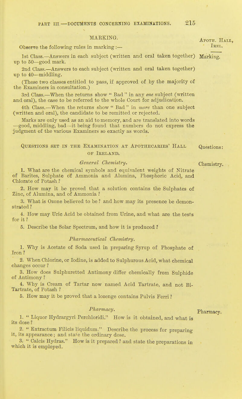 I PART in,—DOCUMENTS CONCERNING EXAMINATIONS, 215 Observe the following rules in marking:— Irki-. 1st Class.—Answers in each subject (written and oral taken together) Marking, up to 60—good mark. 2nd Class.—Answers to each subject (written and oral taken together) up to 40—middling. (These two classes entitled to pass, if approved of by the majority of the Examiners in consultation.) 3rd Class.—When the returns show  Bad  in any one subject (written and oral), the case to be referred to the whole Court for adjudication. 4th Class.—When the returns show  Bad  in more than one subject (written and oral), the candidate to be remitted or rejected. Marks are only used as an aid to memory, and are translated into words —good, middling, bad—it being found that numbers do not express the judgment of the various Examiners so exactly as words. Questions set in the Examination at Apothecaeies' Hall Questions: OP Ireland. General Chemistry. Chemistry. 1. What are the chemical symbols and equivalent weights of Nitrate of Barites, Sulphate of Ammonia and Alumina, Phosphoric Acidj and Chlorate of Potash ? 2. How may it be proved that a solution contains the Sulphates of Zinc, of Alumina, and of Ammonia ? 3. What is Ozone believed to be ? and how may its presence be demon- strated ? 4. How may Uric Acid be obtained from Urine, and what are the tests for it ? 5. Describe the Solar Spectrum, and how it is produced ? Pharmaceutical Chemistry. 1. Why is Acetate of Soda used in preparing Syrup of Phosphate of Iron? 2. When Chlorine, or Iodine, is added to Sulphurous Acid, what chemical changes occur ? 3. How does Sulphuretted Antimony differ chemically from Sulphide of Antimony ? 4. Why is Cream of Tartar now named Acid Tartrate, and not Bi- Tartrate, of Potash ? 5. How may it be proved that a lozenge contains Pulvis Ferri ? Pharm.acy. Pharmacy. 1.  Liquor Hydrargyri Perchloridi. How is it obtained, and what is its dose ? 2.  Extractum Filicis liquidum. Describe the process for preparing it, its appearance ; and state the ordinary dose. 3.  Calcis Hydras. How is it prepared ? and state the preparations in which it is employed.