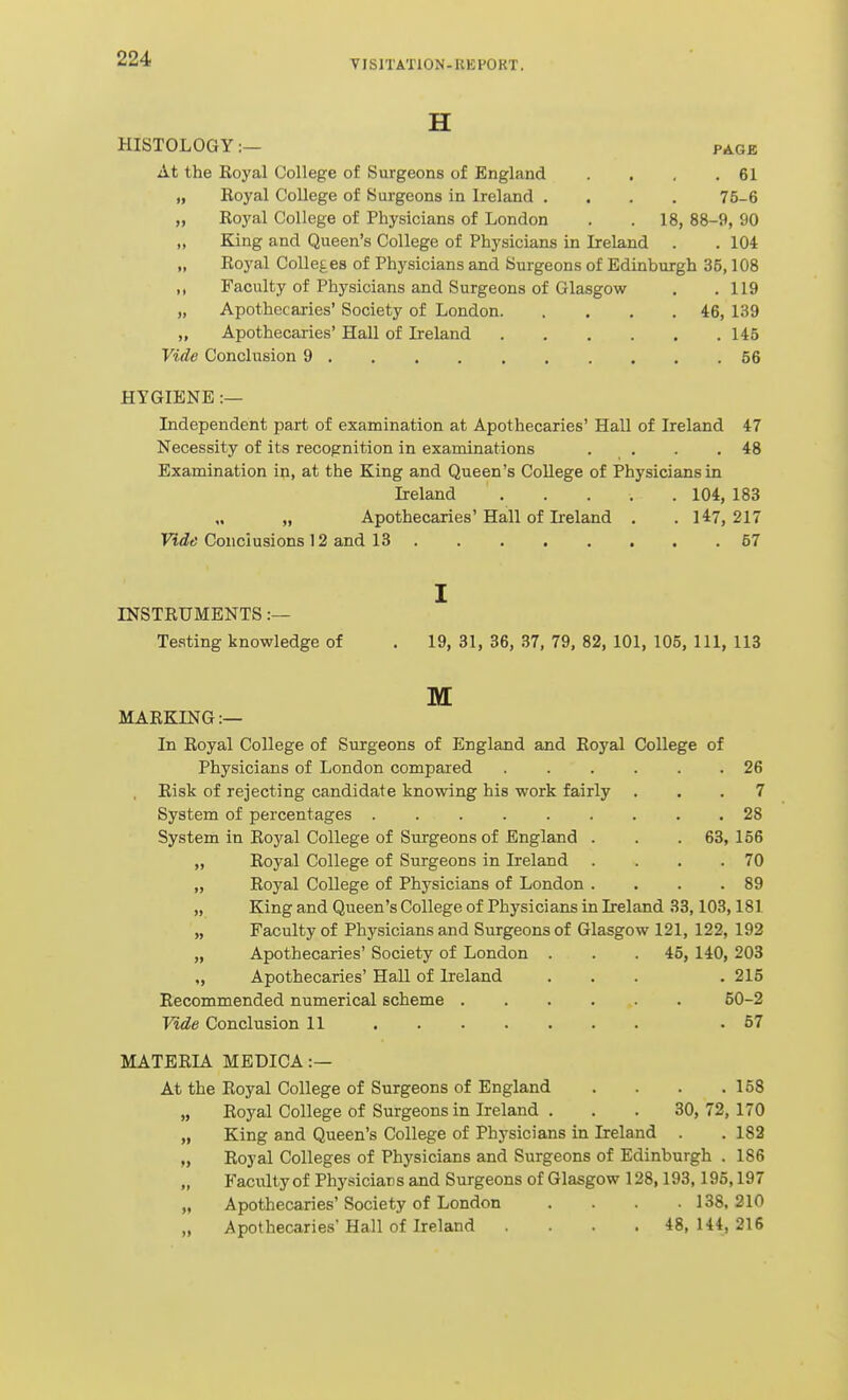 H HISTOLOGY:— page At the Royal College of Surgeons of England . . . .61 „ Royal College of Surgeons in Ireland .... 75-6 „ Royal College of Physicians of London . .18, 88-9, 90 „ King and Queen's College of Physicians in Ireland . . 104 „ Royal Colleges of Physicians and Surgeons of Edinburgh 35,108 ,, Faculty of Physicians and Surgeons of Glasgow . .119 „ Apothecaries' Society of London 46, 139 „ Apothecaries' Hall of Ireland 145 Vide Conclusion 9 56 HYGIENE :— Independent part of examination at Apothecaries' Hall of Ireland 47 Necessity of its recognition in examinations . . . .48 Examination in, at the King and Queen's College of Physicians in Ireland 104, 183 „ „ Apothecaries'Hall of Ireland . . 147,217 Vide Conclusions 12 and 13 67 I INSTRUMENTS :— Testing knowledge of . 19, 31, 36, 37, 79, 82, 101, 105, 111, 113 M MARKING:— In Royal College of Surgeons of England and Royal College of Physicians of London compared 26 , Risk of rejecting candidate knowing his work fairly ... 7 System of percentages 28 System in Royal College of Surgeons of England . . .63,156 „ Royal College of Surgeons in Ireland . . . .70 „ Royal College of Physicians of London . . . .89 „ King and Queen's College of Physicians in Ireland 33,103,181 „ Faculty of Physicians and Surgeons of Glasgow 121, 122, 192 „ Apothecaries' Society of London . . .45, 140, 203 „ Apothecaries' Hall of Ireland ... . 215 Recommended numerical scheme 50-2 Vide Conclusion 11 .57 MATERLA. MEDICA :— At the Royal College of Surgeons of England . . . .158 „ Royal College of Surgeons in Ireland . . . 30,72,170 „ King and Queen's College of Physicians in Ireland . . 182 „ Royal Colleges of Physicians and Surgeons of Edinburgh . 186 Faculty of Physicians and Surgeons of Glasgow 128,193,195,197 „ Apothecaries' Society of London . . . .138, 210 „ Apothecaries' Hall of Ireland . . .48, 144, 216