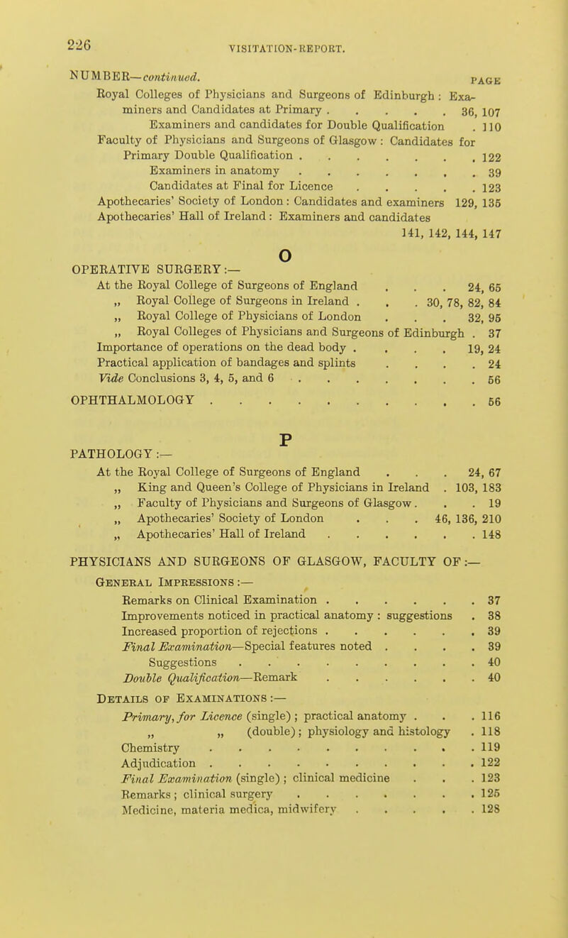 NUMBER—co«<i««fc'<i. P Koyal Colleges of Physicians and Surgeons of Edinburgh : Exa- miners and Candidates at Primary 36, 107 Examiners and candidates for Double Qualification . 110 Faculty of Physicians and Surgeons of Glasgow : Candidates for Primary Double Qualification . . . . . . ,122 Examiners in anatomy 39 Candidates at Final for Licence 123 Apothecaries' Society of London: Candidates and examiners 129, 135 Apothecaries' Hall of Lreland : Examiners and candidates 141, 142, 144, 147 o OPERATIVE SURGERY:— At the Royal College of Surgeons of England . . .24, 65 „ Royal College of Surgeons in Lreland . . .30, 78, 82, 84 „ Royal College of Physicians of London ... 32, 95 „ Royal Colleges of Physicians and Surgeons of Edinburgh . 37 Importance of operations on the dead body . . . . 19, 24 Practical application of bandages and splints . . . .24 Vide Conclusions 3, 4, 5, and 6 56 OPHTHALMOLOGY 56 P PATHOLOGY At the Royal College of Surgeons of England ... 24, 67 „ King and Queen's College of Physicians in Ireland . 103, 183 „ Faculty of Physicians and Surgeons of Glasgow. . .19 „ Apothecaries' Society of London . . .46, 136, 210 „ Apothecaries' Hall of Ireland 148 PHYSICIANS AND SURGEONS OF GLASGOW, FACULTY OF :— General Impeessions :— Remarks on Clinical Examination 37 Improvements noticed in practical anatomy : suggestions . 88 Increased proportion of rejections 39 Final Examination—Special features noted . . . .39 Suggestions 40 BoMe Qiialification—Remark 40 Details of Examinations :— Primary, for Licence (^single) ; practical anatomy . . .116 „ „ (double); physiology and histology . 118 Chemistry 119 Adjudication 122 Final Examination (single) ; clinical medicine . . . 123 Remarks ; clinical surgery 125 Medicine, materia medica, midwifery ..... 128