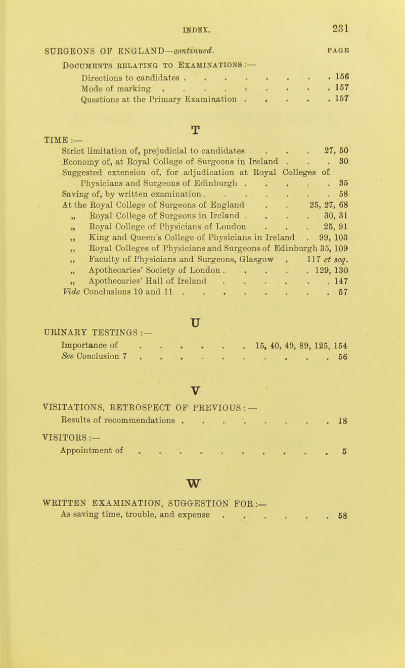 SURGEONS OF ENGLAND—oo«J!w?/<?rf. page Documents relating to Examinations :— Directions to candidates 156 Mode of marking 157 Questions at the Primary Examination ..... 157 T TIME :— Strict limitation of, prejudicial to candidates . . .27, 50 Economy of, at Royal College of Surgeons in Ireland . . .30 Suggested extension of, for adjudication at Royal Colleges of Physicians and Surgeons of Edinburgh . . . , .35 Saving of, by written examination ....... 58 At the Royal College of Surgeons of England . . 25, 27, 68 „ Royal College of Surgeons in Ireland .... 30, 31 „ Royal College of Physicians of London . . . 25, 91 „ King and Queen's College of Physicians in Ireland . 99, 103 „ Royal Colleges of Physicians and Surgeons of Edinburgh 85, 109 „ Faculty of Physicians and Surgeons, Glasgow . 117 et seq. „ Apothecaries' Society of London 129, 130 „ Apothecaries' Hall of Ireland ...... 147 Vide Conclusions 10 and 11 57 u URINARY TESTINGS : — Importance of 15, 40, 49, 89, 125, 154 See Conclusion 7 56 V VISITATIONS, RETROSPECT OF PREVIOUS : — Results of recommendations . . , ' 18 VISITORS :— Appointment of 6 w WRITTEN EXAMINATION, SUGGESTION FOR:— As saving time, trouble, and expense ...... 68