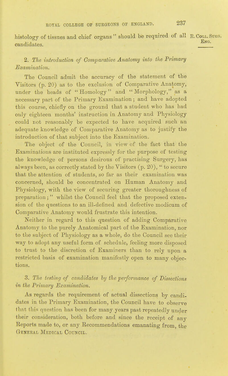 histology of tissues and cliief organs should be required of all E.Coll.Sukg. ° Eng. candidates. 2. The introduction of Comparative Anatomy into the Primary Examination. The Council admit the accuracy of the statement of the Visitors (p. 20) as to the exclusion of Comparative Anatomy, under the heads of Homology and Morphology, as a necessary part of the Primary Examination; and have adopted this course, chiefly on the ground that a student who has had only eighteen months' instruction in Anatomy and Physiology could not reasonably be expected to have acquired such an adequate knowledge of Comparative Anatomy as to justify the introduction of that subject into the Examination. The object of the Council, in view of the fact that the Examinations are instituted expressly for the purpose of testing the knowledge of persons desirous of practising Surgery, has always been, as correctly stated by the Visitors (p. 20),  to secure that the attention of students, so far as their examination was concerned, should be concentrated on Human Anatomy and Physiology, with the view of securing greater thoroughness of preparation;  whilst the Council feel that the proposed exten- sion of the questions to an ill-defined and defective modicum of Comparative Anatomy would frustrate this intention. Neither in regard to this question of adding Comparative Anatomy to the purely Anatomical part of the Examination, nor to the subject of Physiology as a whole, do the Council see their way to adopt any useful form of schedule, feeling more disposed to trust to the discretion of Examiners than to rely upon a restricted basis of examination manifestly open to many objec- tions. 3. The testing of candidates hy the performance of Dissections in the Primary Examination. As regards the requirement of actual dissections by candi- dates in the Primary Examination, the Council have to observe that this question has been for many years past repeatedly unc^er their consideration, both before and since the receipt of any Reports made to, or any Recommendations emanating from, the General Medical Council.