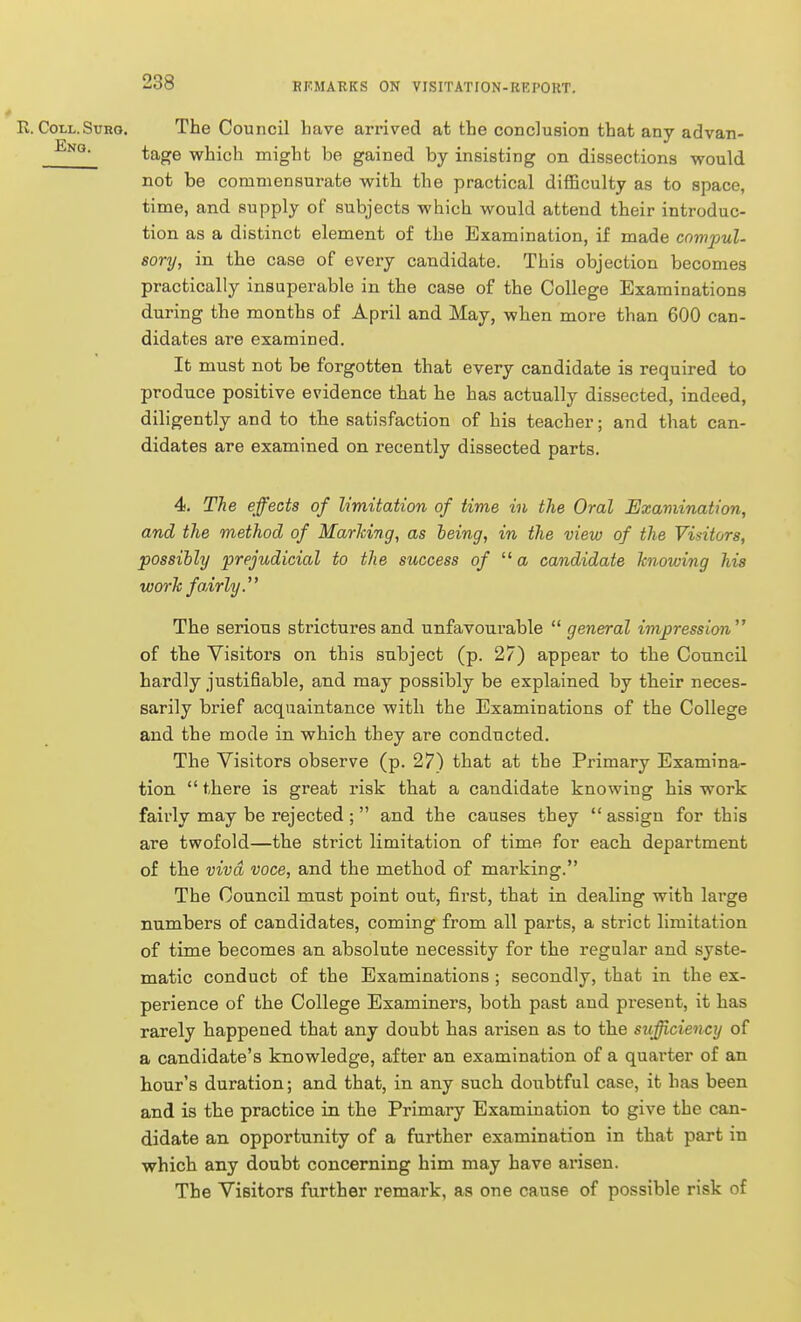 E. Coll.SuRo. The Council have arrived at the conclusion that anv advan- tage which might be gained by insisting on dissections would not be commensurate with the practical difficulty as to space, time, and supply of subjects which would attend their introduc- tion as a distinct element of the Examination, if made compul- sory, in the case of every candidate. This objection becomes practically insuperable in the case of the College Examinations during the months of April and May, when more than 600 can- didates are examined. It must not be forgotten that every candidate is required to produce positive evidence that he has actually dissected, indeed, diligently and to the satisfaction of his teacher; and that can- didates are examined on recently dissected parts. 4. The effects of limitation of time in the Oral Examination, and the method of Marking, as being, in the view of the Visitors, possibly prejudicial to the success of a candidate knowing his work fairly. The serious strictures and unfavourable  general impression of the Visitors on this subject (p. 27) appear to the Council hardly justifiable, and may possibly be explained by their neces- sarily brief acquaintance with the Examinations of the College and the mode in which they are conducted. The Visitors observe (p. 27) that at the Primary Examina- tion there is great risk that a candidate knowing his work fairly may be rejected; and the causes they  assign for this are twofold—the strict limitation of time for each department of the viva voce, and the method of marking. The Council must point out, first, that in dealing with large numbers of candidates, coming from all parts, a strict limitation of time becomes an absolute necessity for the regular and syste- matic conduct of the Examinations ; secondly, that in the ex- perience of the College Examiners, both past and present, it has rarely happened that any doubt has arisen as to the sufficiency of a candidate's knowledge, after an examination of a quarter of an hour's duration; and that, in any such doubtful case, it has been and is the practice in the Primary Examination to give the can- didate an opportunity of a further examination in that part in which any doubt concerning him may have arisen. The Visitors further remark, as one cause of possible risk of