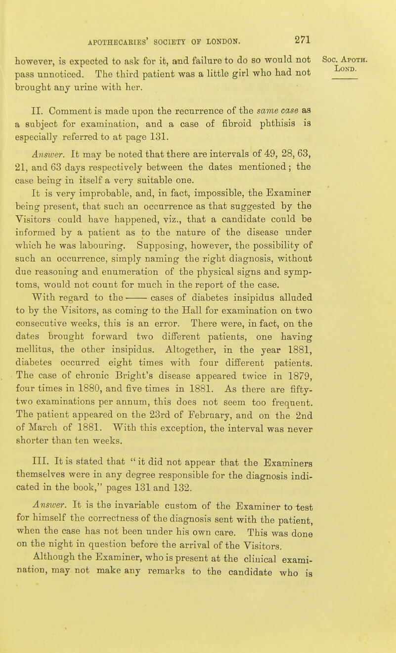 however, is expected to ask for it, and failure to do so would not Soc. Apoth. pass unnoticed. The third patient was a little girl who had not '^^o^- brought any urine with her. II. Comment is made upon the recurrence of the same case as a subject for examination, and a case of fibroid phthisis is especially referred to at page 131. Answer. It may be noted that there are intervals of 49, 28, 63, 21, and 63 days respectively between the dates mentioned ; the case being in itself a very suitable one. It is very improbable, and, in fact, impossible, the Examiner being present, that such an occurrence as that suggested by the Visitors could have happened, viz., that a candidate could be informed by a patient as to the nature of the disease under which he was labouring. Supposing, however, the possibility of such an occurrence, simply naming the right diagnosis, without due reasoning and enumeration of the physical signs and symp- toms, would not count for much in the report of the case. With regard to the cases of diabetes insipidus alluded to by the Visitors, as coming to the Hall for examination on two consecutive weeks, this is an error. There were, in fact, on the dates brought forward two different patients, one having mellitus, the other insipidus. Altogether, in the year 1881, diabetes occurred eight times with four different patients. The case of chronic Bright's disease appeared twice in 1879, four times in 1880, and five times in 1881. As there are fifty- two examinations per annum, this does not seem too frequent. The patient appeared on the 23rd of February, and on the 2nd of March of 1881. With this exception, the interval was never shorter than ten weeks. III. It is stated that  it did not appear that the Examiners themselves were in any degree responsible for the diagnosis indi- cated in the book, pages 131 and 132. Ansiuer. It is the invariable custom of the Examiner to test for himself the correctness of the diagnosis sent with the patient, when the case has not been under his own care. This was done on the night in question before the arrival of the Visitors. Although the Examiner, who is present at the clinical exami- nation, may not make any remarks to the candidate who is
