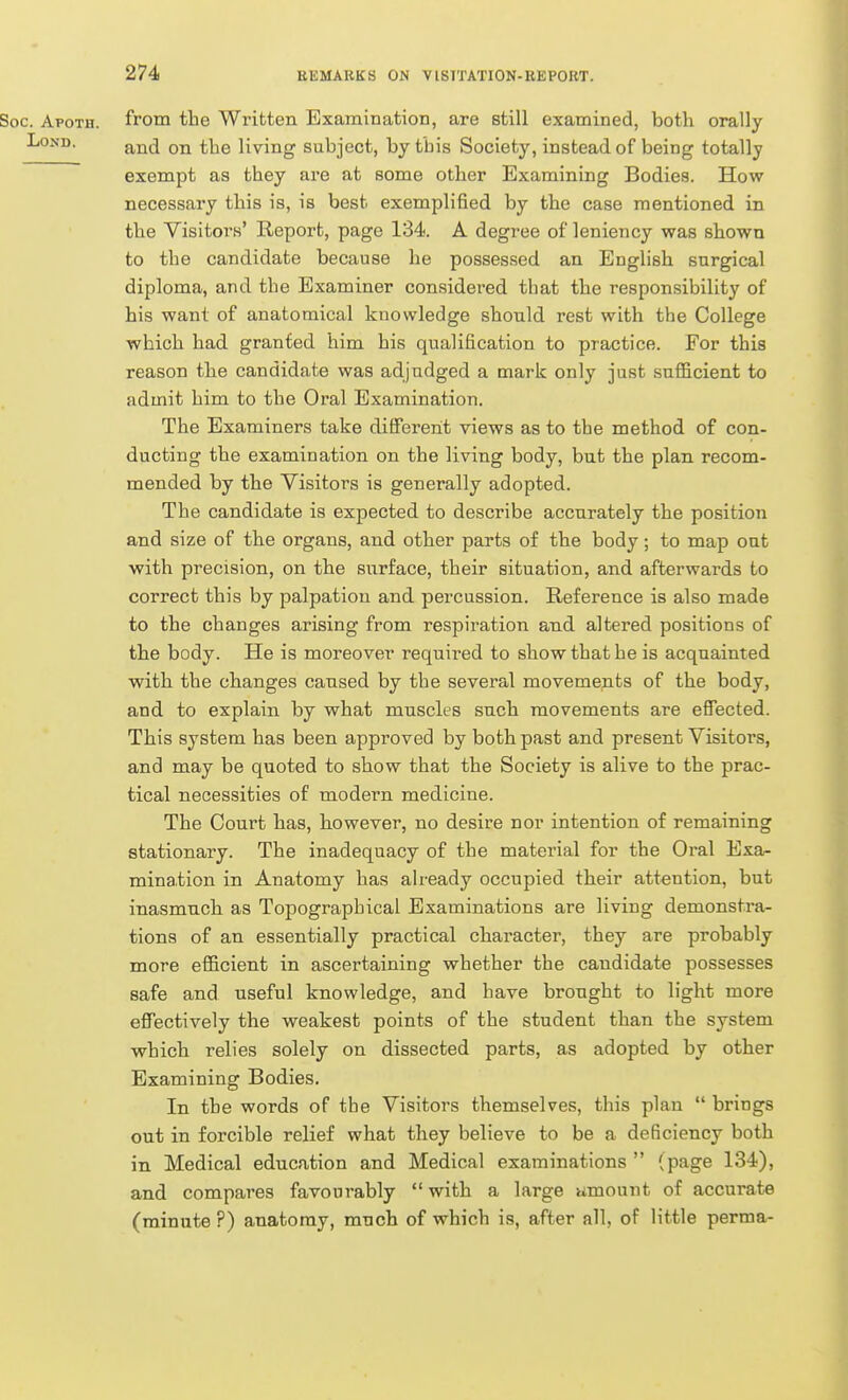 Soc. Apoth. from the Written Examination, are still examined, both orally LoND. g^jj^ ^}jg living subject, by this Society, instead of being totally exempt as they are at some other Examining Bodies. How necessary this is, is best exempli6ed by the case mentioned in the Visitors' Report, page 134. A degree of leniency was shown to the candidate because he possessed an English surgical diploma, and the Examiner considered that the responsibility of his want of anatomical knowledge should rest with the College which had granted him his qualification to practice. For this reason the candidate was adjudged a mark only just sufficient to admit him to the Oral Examination. The Examiners take different views as to the method of con- ducting the examination on the living body, but the plan recom- mended by the Visitors is generally adopted. The candidate is expected to describe accurately the position and size of the organs, and other parts of the body; to map out with precision, on the surface, their situation, and afterwards to correct this by palpation and percussion. Reference is also made to the changes arising from respiration and altered positions of the body. He is moreover required to show that he is acquainted with the changes caused by the several movements of the body, and to explain by what muscles such movements are effected. This system has been approved by both past and present Visitors, and may be quoted to show that the Society is alive to the prac- tical necessities of modern medicine. The Court has, liowever, no desire nor intention of remaining stationary. The inadequacy of the material for the Oral Exa- mination in Anatomy has already occupied their attention, but inasmuch as Topographical Examinations are living demonstra- tions of an essentially practical character, they are probably more efficient in ascertaining whether the candidate possesses safe and useful knowledge, and have brought to light more effectively the weakest points of the student than the system which relies solely on dissected parts, as adopted by other Examining Bodies. In the words of the Visitors themselves, this plan  brings out in forcible relief what they believe to be a deficiency both in Medical education and Medical examinations  (page 134), and compares favourably  with a large umount of accurate (minute ?) anatomy, much of which is, after all, of little perma-