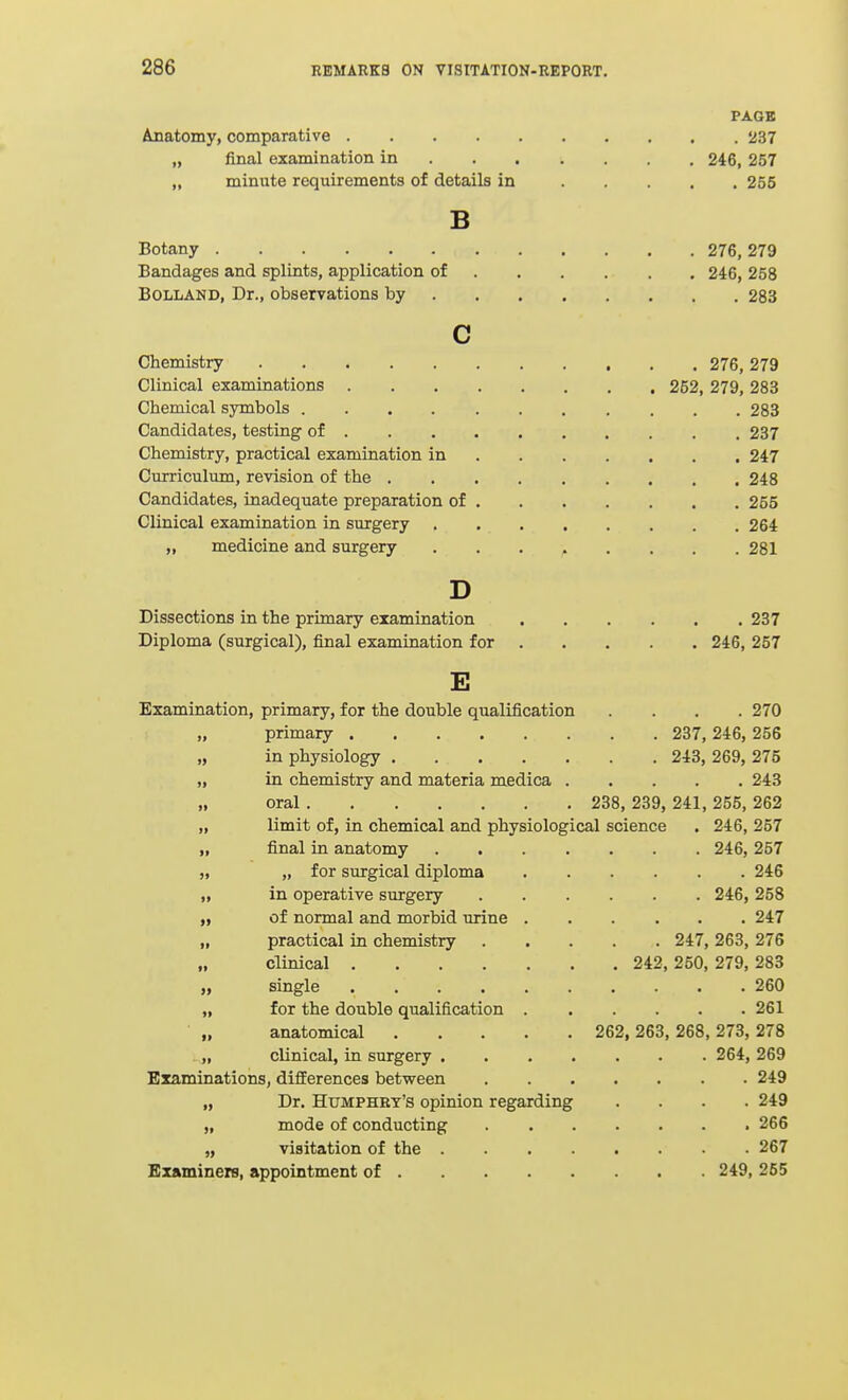 PA.GB Anatomy, comparative 237 „ final examination in 246, 257 „ minute requirements of details in 255 B Botany 276, 279 Bandages and splints, application of 246, 258 BOLLAND, Dr., observations by 283 c Chemistry 276, 279 Clinical examinations 252, 279, 283 Chemical symbols 283 Candidates, testing of 237 Chemistry, practical examination in 247 Curriculum, revision of the 248 Candidates, inadequate preparation of 255 Clinical examination in surgery 264 „ medicine and surgery ........ 281 D Dissections in the primary examination 237 Diploma (surgical), final examination for 246, 257 E Examination, primary, for the double qualification .... 270 „ primary 237, 246, 256 „ in physiology 243, 269, 275 „ in chemistry and materia medica 243 „ oral 238, 239, 241, 255, 262 „ limit of, in chemical and physiological science . 246, 257 „ final in anatomy 246, 257 „ „ for surgical diploma 246 „ in operative surgery 246, 258 „ of normal and morbid urine 247 „ practical in chemistry 247, 263, 276 „ clinical 242, 250, 279, 283 „ single 260 „ for the double qualification 261 • „ anatomical 262, 263, 268, 273, 278 . „ clinical, in surgery 264, 269 Examinations, differences between 249 „ Dr. Humphry's opinion regarding .... 249 „ mode of conducting 266 „ visitation of the 267 Examiners, appointment of 249, 255