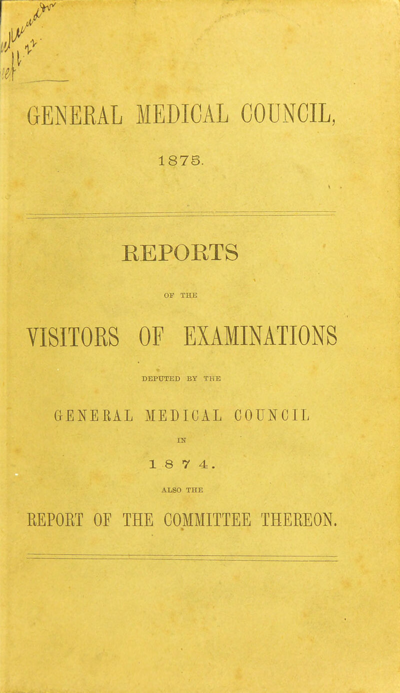 1^ . GENERAL MEDICAL COUNCIL, 1878. REPORTS OP THE VISITORS OF EXAMINATIONS DEPUTED BY THE GENERAL MEDICAL COUNCIL IN 1 8 7 4. ALSO THE REPORT OF THE COMMITTEE THEREON.