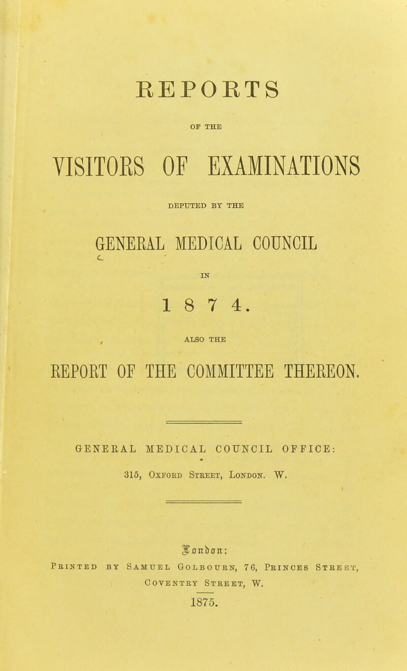 REPORTS OF THE VISITOES OF EXAMINATIONS DEPTTTED BY THE GENERAL MEDICAL COUNCIL IS 1 8 7 4. ALSO THE EEPORT OF THE COMMITTEE THEREON. GENERAL MEDICAL COUNCIL OFFICE: 315, OxFOED Street, London. W. Printed by Samuel Golbourn, 76, Princes Street, Coventry Street, W. 1875.