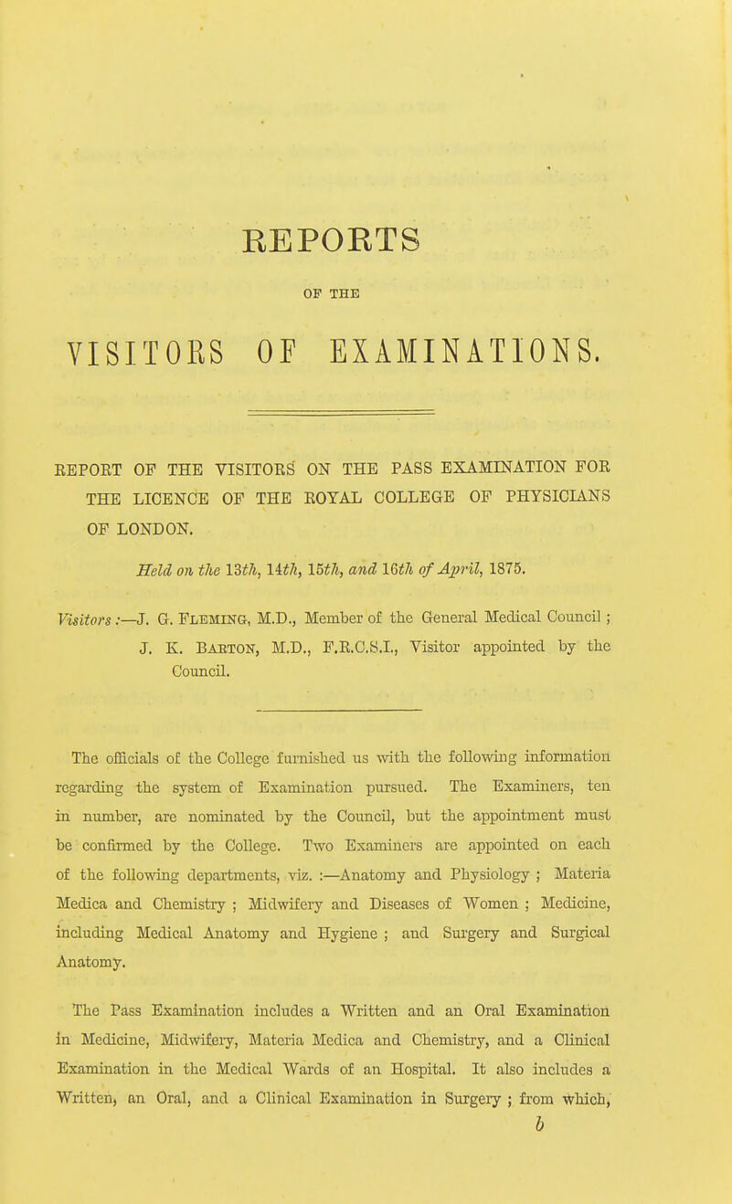 OF THE OF EXAMINATIONS. REPORT OF THE VISITORS' ON THE PASS EXAMINATION FOR THE LICENCE OF THE ROYAL COLLEGE OF PHYSICIANS OF LONDON. HeU on the Ut7i, UtJi, I5th, and Uth of April, 1875, Visitors :—J. G. Flbmikg, M.D., Member of the General Medical Council ; J. K. Baeton, M.D., F.R.C.S.I., Visitor appointed by the Council. The officials of the CoUege furnished us with the following information regarding the system of Examination pursued. The Examiners, ten in number, are nominated by the CouncU, but the appointment must be confirmed by the College. Two Examiners are appointed on each of the following departments, viz. :—Anatomy and Physiology ; Materia Medica and Chemistiy ; Midwifery and Diseases of Women ; Medicine, including Medical Anatomy and Hygiene ; and Sui'gery and Surgical Anatomy. The Pass Examination includes a Written and an Oral Examination in Medicine, Midwifciy, Materia Medica and Chemistry, and a Clinical Examination in the Medical Wards of an Hospital. It also includes a Written, an Oral, and a Clinical Examination in Surgery ; from which, VISITORS