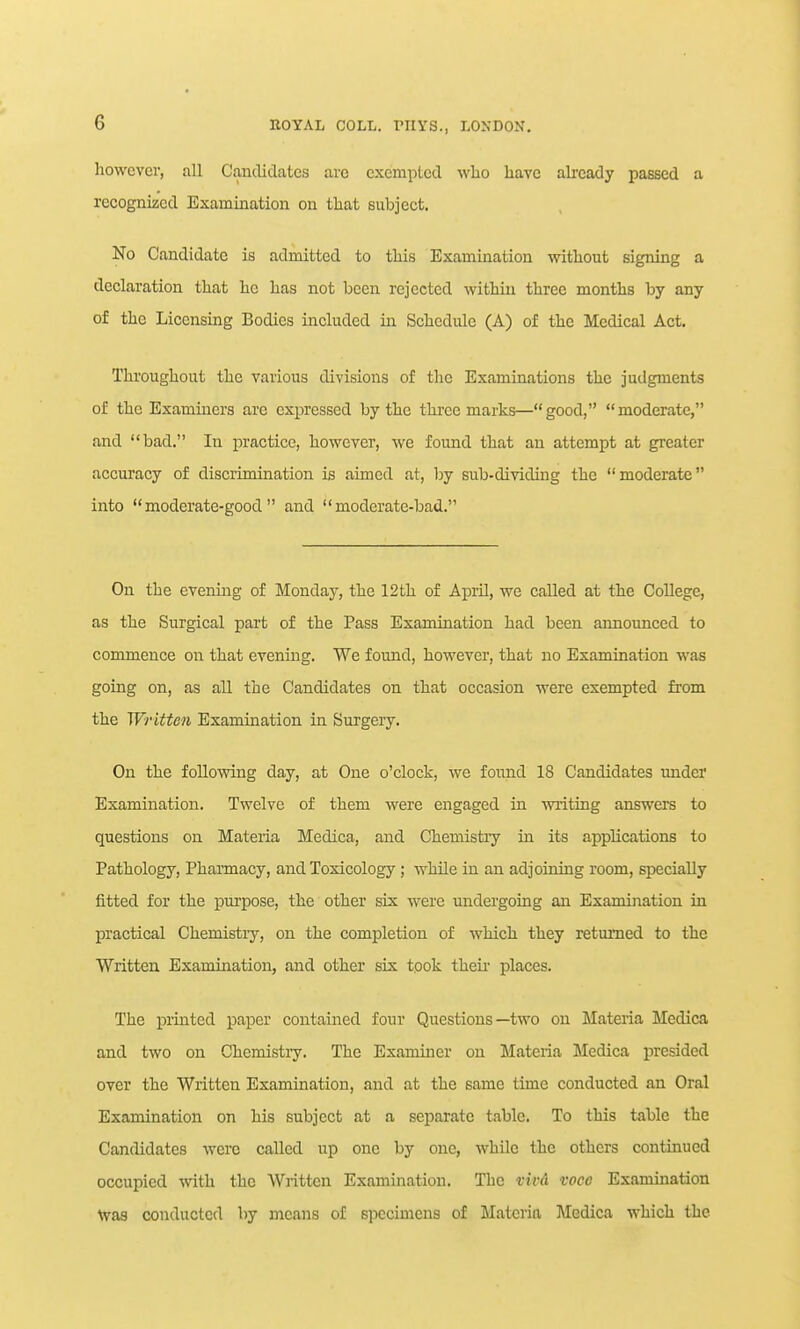 however, all Canilidates are exempted who have already passed a recognized Examination on that subject. No Candidate is admitted to this Examination without signing a declaration that ho has not been rejected within three months by any of the Licensing Bodies included in Schedule (A) of the Medical Act. Thi'oughout the various divisions of the Examinations the judgments of the Examiners arc expressed by the three marks—good, moderate, and bad. In practice, however, we found that an attempt at greater accuracy of discrimination is aimed at, by sub-dividing the moderate into moderate-good and moderate-bad. On the evening of Monday, the 12th of April, we called at the College, as the Surgical pai't of the Pass Examination had been announced to commence oir that evening. We found, however, that no Examination was going on, as all the Candidates on that occasion were exempted from the Written Examination in Surgery. On the following day, at One o'clock, we found 18 Candidates under Examination. Twelve of them were engaged in writing answers to questions on Materia Medica, and Chemistry in its applications to Pathology, Pharmacy, and Toxicology ; while in an adjoining room, specially fitted for the piu'pose, the other six were undergoing an Examijiation in practical Chemistry, on the completion of which they returned to the Written Examination, and other six tpok theii' places. The printed paper contained four Questions—two on Materia Medica and two on Chemistry. The Examiner on Materia Medica presided over the Written Examination, and at the same time conducted an Oral Examination on his subject at a separate table. To this table the Candidates Avero called up one by one, while the others continued occupied with the Written Examination. The vivd voce Examination Was conducted by means of specimens of Materia Medica which the