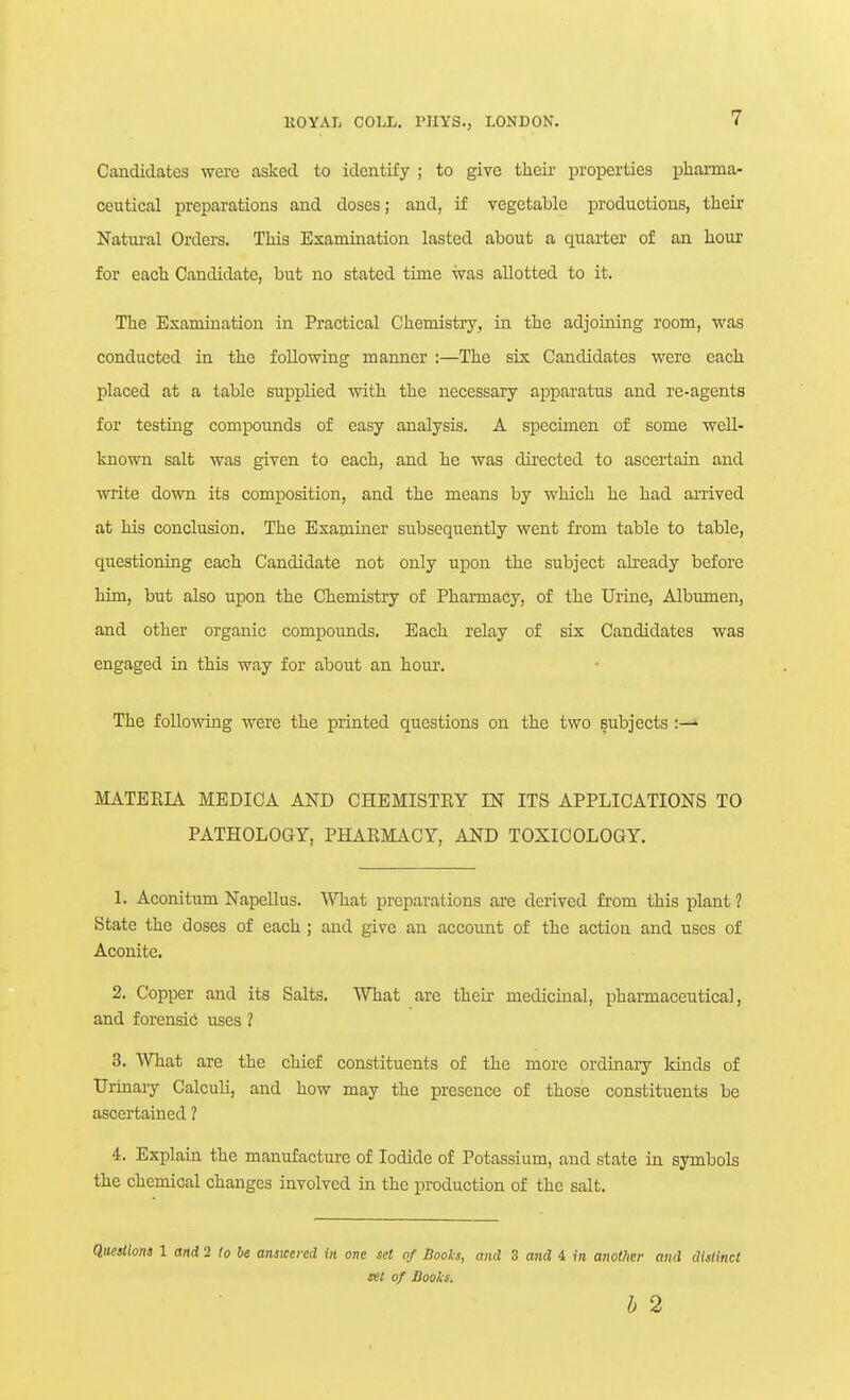 Candidates were asked to identify ; to give their properties pharma- ceutical preparations and doses; and, if vegetable productions, their Natui-al Orders. This Examiiiation lasted about a quarter of an hour for each Candidate, but no stated time was allotted to it. nie Examination in Practical Chemistry, in the adjoining room, was conducted in the following manner :—The six Candidates were each placed at a tabic supplied with the necessary apparatus and re-agents for testing compounds of easy analysis. A specimen of some well- known salt was given to each, and he was directed to ascertain and write down its composition, and the means by which he had arrived at his conclusion. The Examiner subsequently went from table to table, questioning each Candidate not only upon the subject already before him, but also upon the Chemistry of Pharmacy, of the Urine, Albumen, and other organic compounds. Each relay of six Candidates was engaged in this way for about an hour. The follovring were the printed questions on the two subjects :— MATERIA MEDIC A AND CHEMISTRY IN ITS APPLICATIONS TO PATHOLOGY, PHARMACY, AND TOXICOLOGY. 1. Aconitiim Napellus. ^^Tiat preparations are derived fi-om this plant ? State the doses of each ; and give an account of the actioa and uses of Aconite. 2. Copper and its Salts. What are their medicinal, pharmaceutical, and forensici uses ? 3. What are the chief constituents of the more ordinary kinds of Urinaiy Calculi, and how may the presence of those constituents be ascertained ? 4. Explain the manufacture of Iodide of Potassium, and state in symbols the chemical changes involved in the production of the salt. Queiiions 1 and 2 lo be answered in one set of Books, and 3 and 4 in another and dislincC set of Hooks. b 2