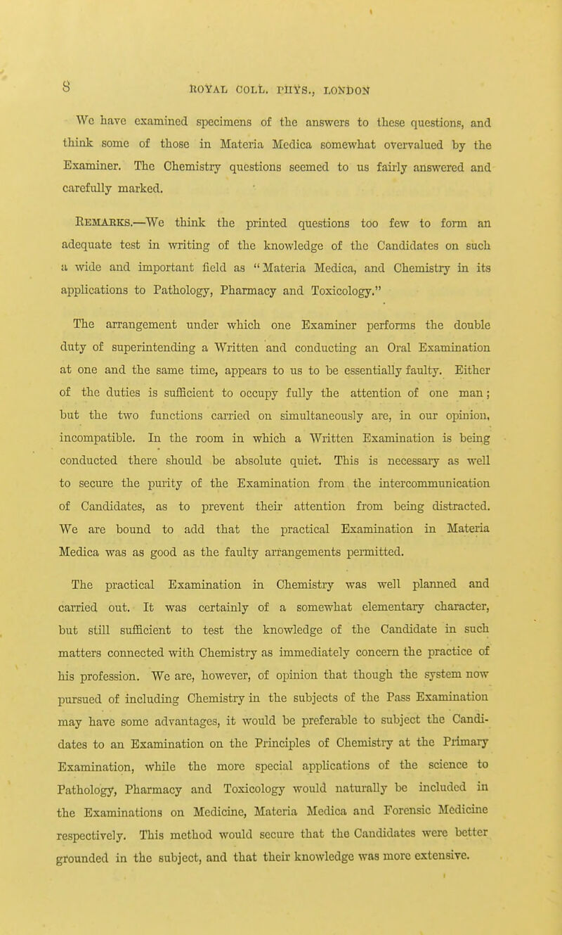Wc have examined specimens of the answers to these questions, and think some of those in Materia Medica somewhat overvalued by the Examiner. The Chemistry questions seemed to us faii-ly answered and carefully marked. Eemaeks.—We think the printed questions too few to form an adequate test in writing of the knowledge of the Candidates on such a wide and important field as Materia Medica, and Chemistij in its applications to Pathology, Pharmacy and Toxicology. The arrangement under which one Examiner performs the double duty of superintending a Written and conducting an Oral Examination at one and the same time, appears to us to be essentially faulty. Either of the duties is sufficient to occupy fully the attention of one man; but the two functions carried on simultaneously are, in our opinion, incompatible. In the room in which a Written Examination is being conducted there should be absolute quiet. This is necessary as well to secure the purity of the Examination from the intercommunication of Candidates, as to prevent theii' attention from being distracted. We are bound to add that the practical Examination in Materia Medica was as good as the faulty arrangements permitted. The practical Examination in Chemistiy was well planned and carried out. It was certainly of a somewhat elementary character, but still sufficient to test the knowledge of the Candidate in such matters connected with Chemistry as immediately concern the practice of his profession. We are, however, of opinion that though the system now pursued of including Chemistry in the subjects of the Pass Examination may have some advantages, it would be preierable to subject the Candi- dates to an Examination on the Principles of Chemistry at the Primary Examination, while the more special applications of the science to Pathology, Pharmacy and Toxicology would naturally be included in the Examinations on Medicine, Materia Medica and Forensic Medicine respectively. This method would secure that the Candidates were better grounded in the subject, and that their knowledge was more extensive.