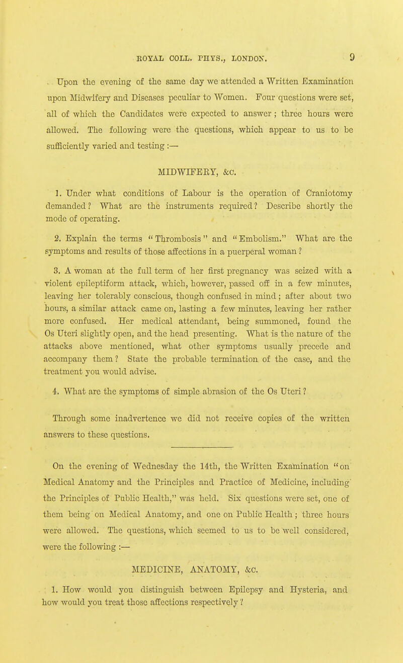 . Upon the ovoning of the same day we attended a Written Examination upon Midwifery and Diseases peculiar to Women. Four questions were set, all of which the Candidates were expected to answer; three hours were allowed. The following were the questions, which appear to us to be sufficiently varied and testing :— MIDWIFEKY, &c. 1. Under what conditions of Labour is the operation of Craniotomy demanded ? What are the instruments required ? Describe shortly the mode of operating. 2. Explain the terms  Thrombosis  and  Embolism. What are the symptoms and results of those affections in a puerperal woman ? 3. A woman at the full term of her first pregnancy was seized with a violent epileptiform attack, which, however, passed off in a few minutes, leaving her tolerably conscious, though confused in mind; after about two hours, a similar attack came on, lasting a few minutes, leaving her rather more confused. Her medical attendant, being summoned, found the Os Uteri slightly open, and the head presenting. What is the nature of the attacks above mentioned, what other symptoms usually precede and accompany them? State the probable termination of the case, and the treatment you would advise. 4. What are the symptoms of simple abrasion of the Os Uteri ? Through some inadvertence we did not receive copies of the written answers to these questions. On the evening of Wednesday the lith, the Written Examination on Medical Anatomy and the Principles and Practice of Medicine, including' the Principles of Public Health, was held. Six questions were set, one of them being on Medical Anatomy, and one on Public Health; thi-ee hours were allowed. The questions, which seemed to us to be well considered, were the following :— MEDICINE, ANATOMY, &c. ; 1. How would you distinguish between Epilepsy and Hysteria, and how would you treat those affections respectively'/