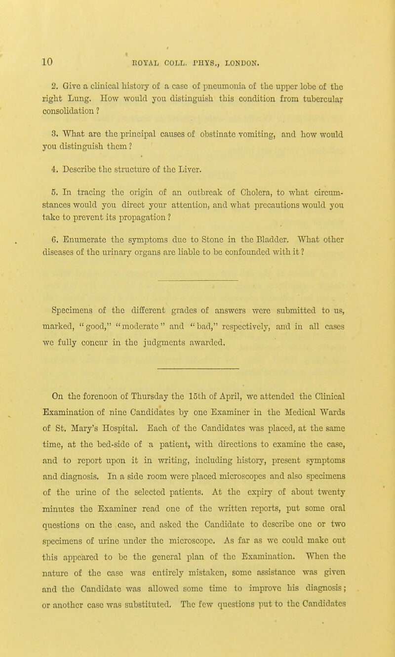 2. Give a clinical history of a case of pneumonia of the upper lobe of the right Lung. How would you distinguish this condition from tubercular consolidation ? 3. What are the principal causes of obstinate vomiting, and how would you distinguish them ? 4. Describe the structure of the Liver. 6. In tracing the origin of an outbreak of Cholera, to what circum- stances would you direct your attention, and what precautions would you take to prevent its propagation ? 6. Enumerate the symptoms due to Stone in the Bladder. What other diseases of the urinary organs are liable to be confounded with it ? Specimens of the different grades of answers were submitted to us, marked,  good,  moderate and  bad, respectively, and in all cases we fully concur in the judgments awarded. On the forenoon of Thursday the 15th of April, we attended the Clinical Examination of nine Candidates by one Examiner in the Medical Wards of St. Mary's Hospital. Each of the Candidates was placed, at the same time, at the bed-side of a patient, with directions to examine the case, and to report upon it in writing, including history, present symptoms and diagnosis. In a side room were placed microscopes and also specimens of the urine of the selected patients. At the expiry of about twenty minutes the Examiner read one of the -vvi-itten reports, put some oral questions on the case, and asked the Candidate to describe one or two specimens of urine under the microscope. As far as wc could make out this appeared to be the general plan of the Examination. When the nature of the case was entirely mistaken, some assistance was given and the Candidate was allowed some time to improve his diagnosis; or another case was substituted. The few questions i^ut to the Candidates