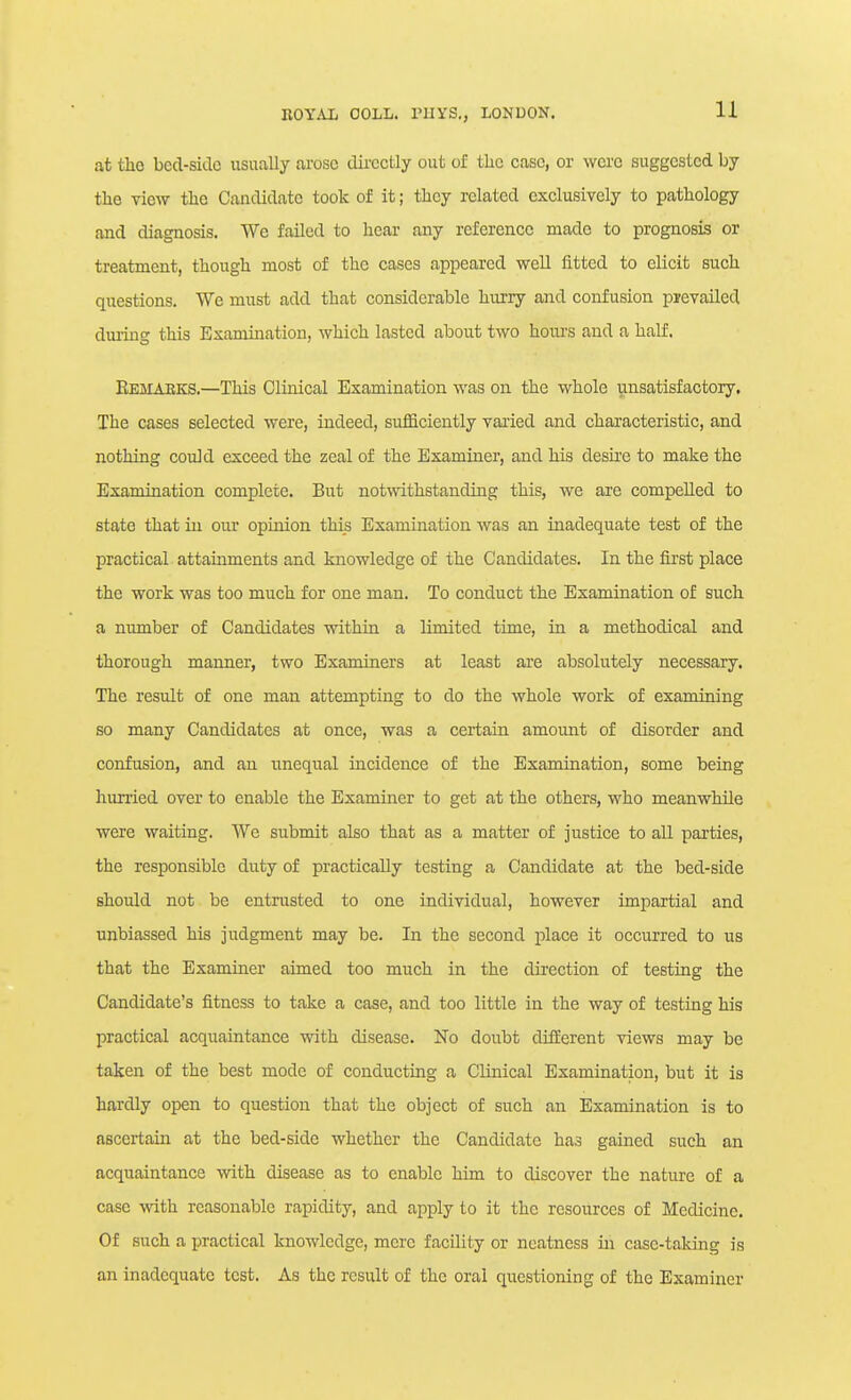 at the bed-side usually arose dii'cctly out of the case, or were suggested by the view the Candidate took of it; they related exclusively to pathology and diagnosis. We failed to hear any reference made to prognosis or treatment, though most of the cases appeared well fitted to elicit such questions. We must add that considerable hurry and confusion prevailed duiing this Examination, which lasted about two hours and a half. Eemabks.—This Clinical Examination was on the whole ynsatisfaotory. The cases selected were, indeed, sufficiently varied and characteristic, and nothing could exceed the zeal of the Examiner, and his desu'e to make the Examination complete. But notwithstanding this, we are compelled to state that in our opinion this Examination was an inadequate test of the practical attainments and knowledge of the Candidates. In the first place the work was too much for one man. To conduct the Examination of such a number of Candidates within a limited time, in a methodical and thorough manner, two Examiners at least are absolutely necessary. The result of one man attempting to do the whole work of examining so many Candidates at once, was a certain amount of disorder and confusion, and an unequal incidence of the Examination, some being hurried over to enable the Examiner to get at the others, who meanwhile were waiting. We submit also that as a matter of justice to all parties, the responsible duty of practically testing a Candidate at the bed-side should not be entrusted to one individual, however impartial and unbiassed his judgment may be. In the second place it occurred to us that the Examiner aimed too miich in the direction of testing the Candidate's fitness to take a case, and too little in the way of testing his practical acquaintance with disease. No doubt different views may be taken of the best mode of conducting a Clinical Examination, but it is hardly open to question that the object of such an Examination is to ascertain at the bed-side whether the Candidate has gained such an acquaintance with disease as to enable him to discover the nature of a case with reasonable rapidity, and apply to it the resources of Medicine. Of such a practical knowledge, mere facility or neatness in case-taking is an inadequate test. As the result of the oral questioning of the Examiner