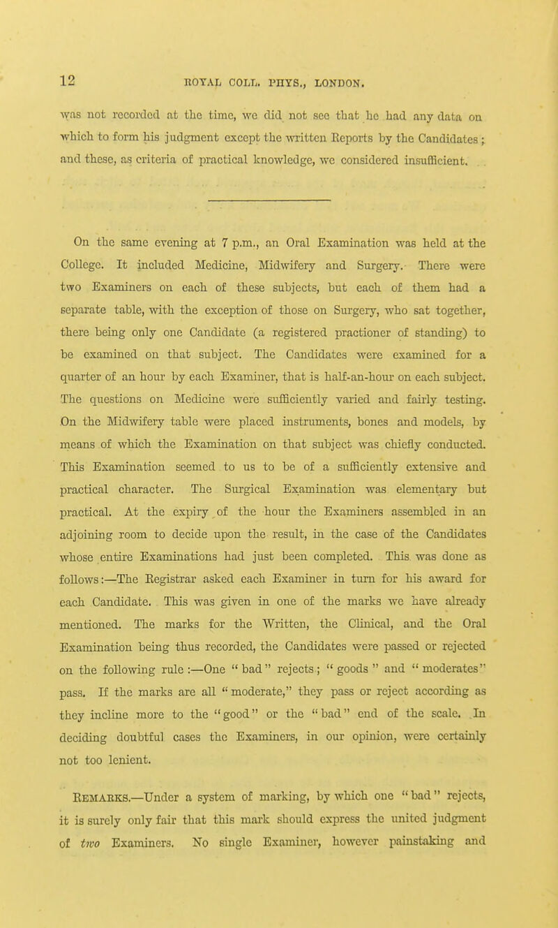 was not recorded at the time, we did not see tbat he had any data on which to form his judgment except the written Reports by the Candidates ; and these, as criteria of practical knowledge, we considered insufficient. On the same evening at 7 p.m., an Oral Examination was held at the College. It included Medicine, Midwifery and Surgery. There were two Examiners on each of these subjects, but each of them had a separate table, with the exception of those on Surgery, who sat together, there being only one Candidate (a registered practioner of standing) to be examined on that subject. The Candidates were examined for a quarter of an hour by each Examiner, that is half-an-houi on each subject. The questions on Medicine were sufficiently varied and fairly testing. On the Midwifery table were placed instruments, bones and models, by means of which the Examination on that subject was chiefly conducted. This Examination seemed to us to be of a sufficiently extensive and practical character. The Surgical Examination was elementary but practical. At the expiry of the hour the Examiners assembled in an adjoining room to decide upon the result, in the case of the Candidates whose entire Examinations had just been completed. This was done as follows:—The Eegistrai asked each Examiner in turn for his award for each Candidate. This was given in one of the marks we have already mentioned. The marks for the Written, the CHnical, and the Oral Examination being thus recorded, the Candidates were passed or rejected on the following rule :—One bad rejects;  goods  and  moderates pass. If the marks are all  moderate, they pass or reject according as they incline more to the good or the bad end of the scale. .In deciding doubtful cases the Examiners, in our opinion, were certainly not too lenient. Eemaeks.—Under a system of marking, by which one  bad  rejects, it is surely only fair that this mark should express the united judgment of tjvo Examiners. No single Examiner, however painstaJdng and