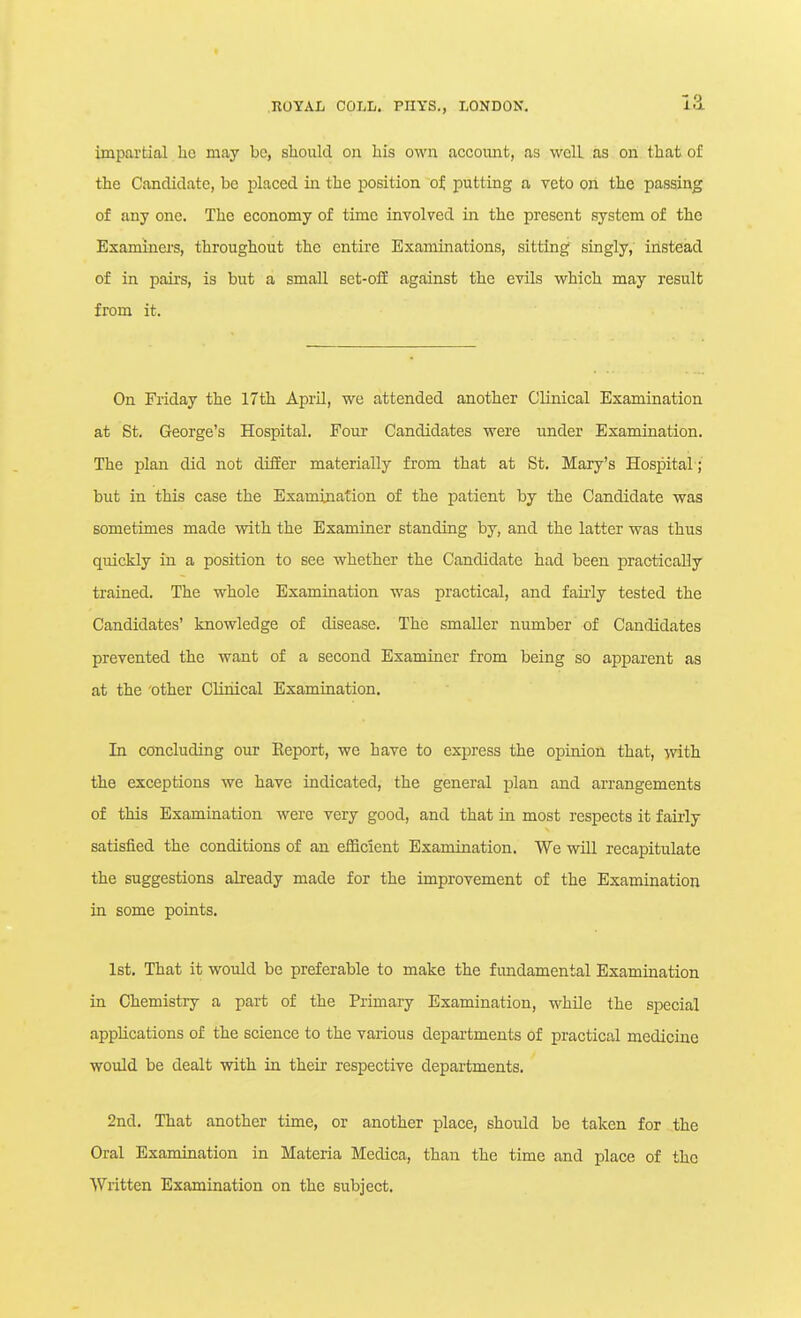 impartial ho may be, should on his own accoimt, as well as on that of the Candidate, be placed in the position of, putting a veto on the passing of any one. The economy of time involved in the present system of the Examiners, throughout the entire Examinations, sittingf singly, instead of in pairs, is but a small set-oli against the evils which may result from it. On Friday the 17th April, we attended another Clinical Examination at St. George's Hospital. Four Candidates were under Examination. The plan did not differ materially from that at St. Mary's Hospital ;' but in this case the Examination of the patient by the Candidate was sometimes made with the Examiner standing by, and the latter was thus quickly in a position to see whether the Candidate had been practically trained. The whole Examination was practical, and fau-ly tested the Candidates' knowledge of disease. The smaller number of Candidates prevented the want of a second Examiner from being so apparent as at the 'Other Cliriical Examination. In concluding our Eeport, we have to express the opinion that, with the exceptions we have indicated, the general plan and arrangements of this Examination were very good, and that in most respects it fairly satisfied the conditions of an efficient Examination. We wUl recapitulate the suggestions already made for the improvement of the Examination in some points. 1st. That it would be preferable to make the fimdamental Examination in Chemistry a part of the Primary Examination, while the special applications of the science to the various departments of practical medicine would be dealt with in thek respective departments. 2nd. That another time, or another place, should be taken for the Oral Examination in Materia Medica, than the time and place of the Written Examination on the subject.
