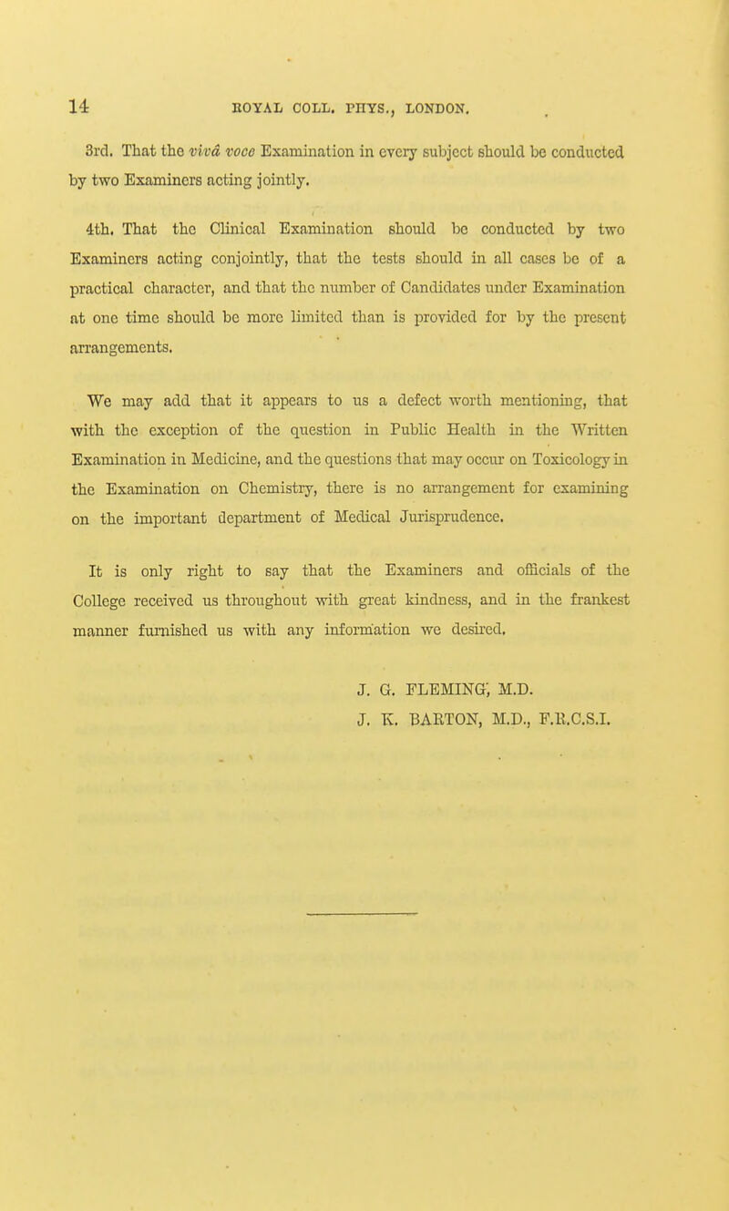 3rd. That the viva voce Examination in every subject should be conducted by two Examiners acting jointly. 4;th. That the Clinical Examination should be conducted by two Examiners acting conjointly, that the tests should in all cases be of a practical character, and that the number of Candidates under Examination at one time should be more limited than is provided for by the present arrangements. We may add that it appears to us a defect worth mentioning, that with the exception of the question in Public Health in the Written Examination in Medicine, and the questions that may occur on Toxicology in the Examination on Chemistry, there is no arrangement for examining on the important department of Medical Jurisprudence. It is only right to say that the Examiners and officials of the College received us throughout with great kindness, and in the frankest manner furnished us with any infonhation we desired. J. G, FLEMING; M.D. J. K. BARTON, M.D., P.E.C.S.I.