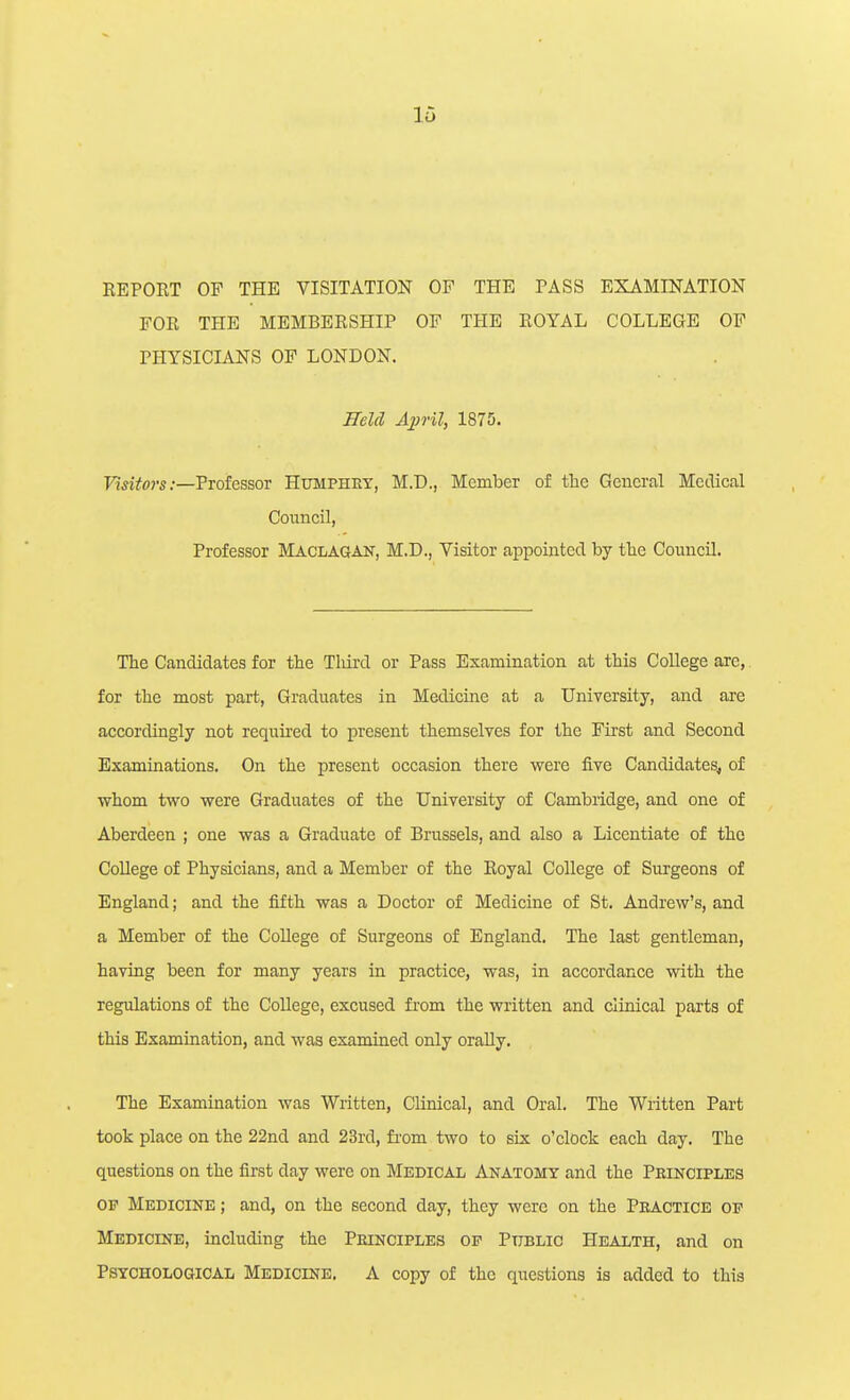 REPORT OF THE VISITATION OF THE PASS EXAMINATION FOR THE MEMBERSHIP OF THE ROYAL COLLEGE OF PHYSICIANS OF LONDON. Held A2)rU, 1875. Visitors .-—TvotessoT Humphey, M.D., Member of the General Metlical Council, Professor Maclagan, M.D., Visitor appointed by the Council. The Candidates for the Third or Pass Examination at this College are,. for the most part, Graduates in Medicine at a University, and are accordingly not required to present themselves for the First and Second Examinations. On the present occasion there vrere five Candidates, of whom two were Graduates of the University of Cambridge, and one of Aberdeen ; one was a Graduate of Brussels, and also a Licentiate of the College of Physicians, and a Member of the Royal College of Surgeons of England; and the fifth was a Doctor of Medicine of St. Andrew's, and a Member of the College of Surgeons of England. The last gentleman, having been for many years in practice, was, in accordance with the regulations of the College, excused from the written and clinical parts of this Examination, and was examined only orally. The Examination was Written, Clinical, and Oral. The Written Part took place on the 22nd and 23rd, fi-om two to six o'clock each day. The questions on the first day were on Medical Anatomy and the Prikciples OP Medicine ; and, on the second day, they were on the Pbactice of Medicine, including the Peinciples of Public Health, and on Psychological Medicine. A copy of the questions is added to this