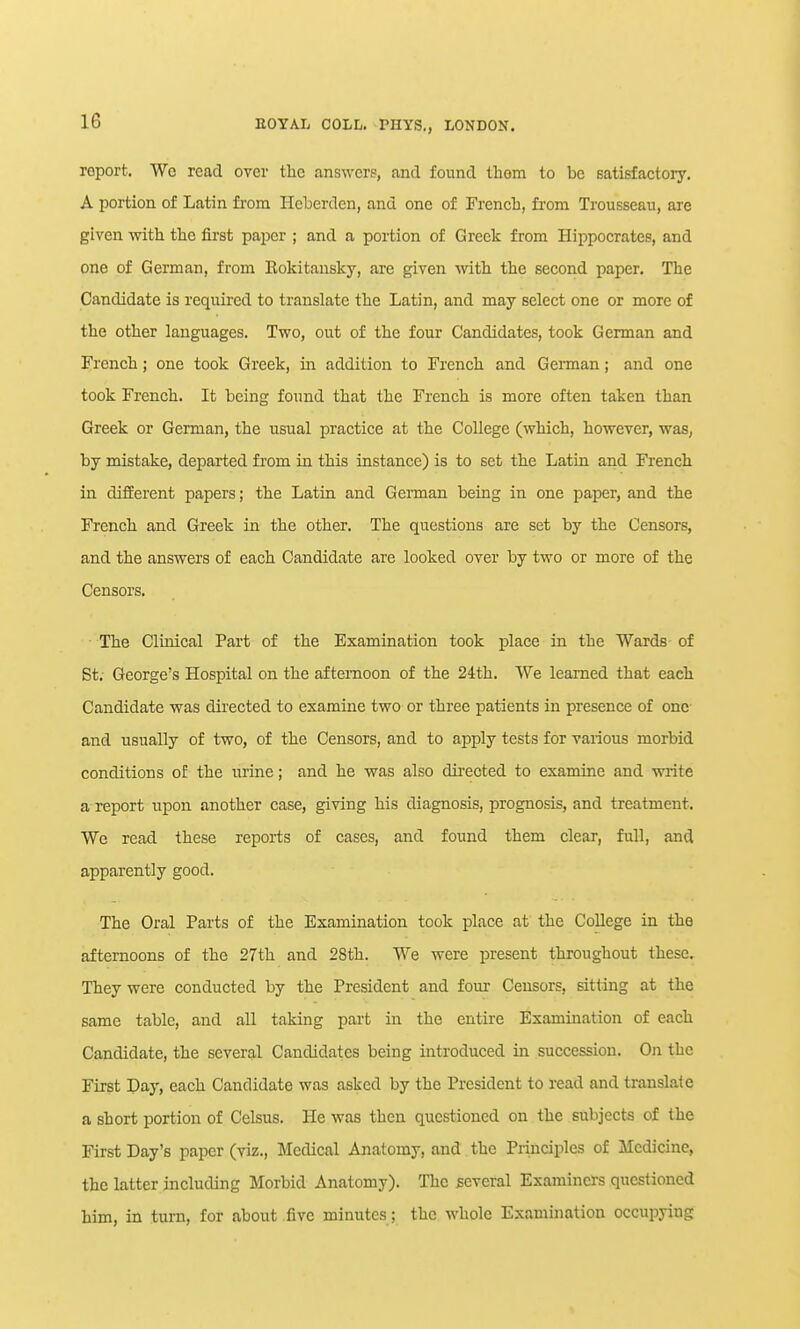 report. Wo read over the answers, and found thorn to be satisfactory, A portion of Latin fi-om Heberden, and one of French, fi-om Trousseau, are given vdth the first paper ; and a portion of Greek from Hippocrates, and one of German, from Eokitansky, are given with the second paper. The Candidate is required to translate the Latin, and may select one or more of the other languages. Two, out of the four Candidates, took German and French; one took Greek, in addition to French and German; and one took French. It being found that the French is more often taken than Greek or German, the usual practice at the College (which, however, was, by mistake, departed from in this instance) is to set the Latin and French in difEerent papers; the Latin and German being in one paper, and the French and Greek in the other. The questions are set by the Censors, and the answers of each Candidate are looked over by two or more of the Censors. The Clinical Part of the Examination took place in the Wards of St; George's Hospital on the afternoon of the 24th. We learned that each Candidate was directed to examine two or three patients in presence of one and usually of two, of the Censors, and to apply tests for various morbid conditions of the lu'ine; and he was also dii'ccted to examine and write a report upon another case, giving his diagnosis, prognosis, and treatment. We read these reports of cases, and found them clear, full, and apparently good. The Oral Parts of the Examination took place at the College in the afternoons of the 27th and 28th. We were present throughout these. They were conducted by the President and four Censors, sitting at the same table, and all taking part in the entire Examination of each Candidate, the several Candidates being introduced in succession. On the First Day, each Candidate was asked by the President to read and translate a short portion of Celsus. He was then questioned on the subjects of the First Day's paper (viz., Medical Anatomy, and the Principles of Medicine, the latter including Morbid Anatomy). The several Examiners questioned him, in turn, for about five minutes; the whole Examination occupying