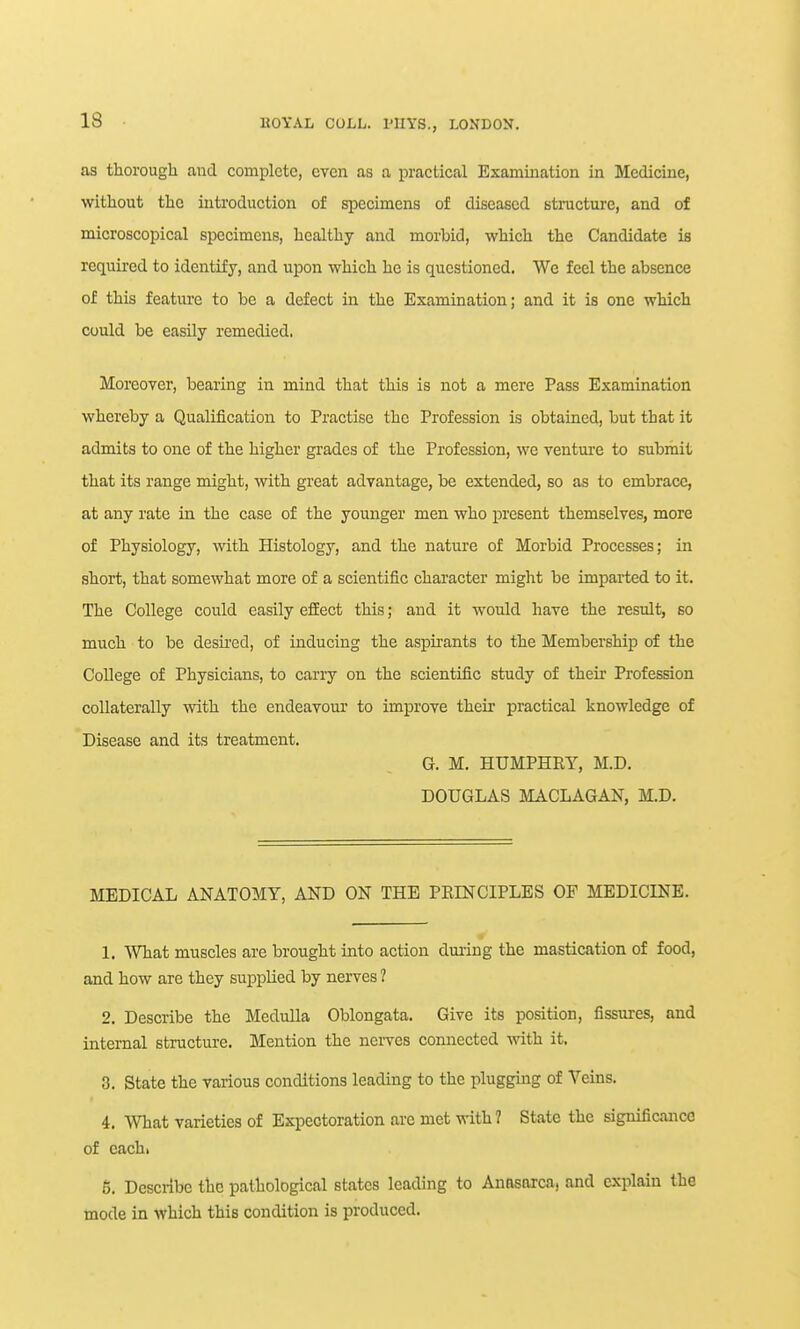 as thorough and complete, even as a practical Examination in Medicine, without the introduction of specimens of diseased stracture, and of microscopical specimens, healthy and morbid, which the Candidate is required to identify, and upon which he is questioned. We feel the absence of this feature to be a defect in the Examination; and it is one which could be easily remedied. Moreover, bearing in mind that this is not a mere Pass Examination whereby a Qualification to Practise the Profession is obtained, but that it admits to one of the higher grades of the Profession, we venture to subriiit that its range might, with great advantage, be extended, so as to embrace, at any rate in the case of the younger men who present themselves, more of Physiology, with Histology, and the nature of Morbid Processes; in short, that somewhat more of a scientific character might be imparted to it. The College could easily efEect this; and it would have the result, so much to be desii'ed, of inducing the aspirants to the Membership of the College of Physicians, to carry on the scientific study of their Profession collaterally with the endeavour to improve their practical knowledge of Disease and its treatment. G. M. HUMPHRY, M.D. DOUGLAS MACLAGAN, M.D. MEDICAL ANATOMY, AND ON THE PEINCIPLES OF MEDICINE. 1. ^Yhat muscles are brought into action during the mastication of food, and how are they supplied by nerves ? 2. Describe the Medulla Oblongata. Give its position, fissures, and internal structure. Mention the nerves connected mth it. 3. State the various conditions leading to the plugging of Veins. 4. What varieties of Expectoration arc met with ? State the significance of each. 5. Describe the pathological states leading to Anasarca, and explain the mode in which this condition is produced.