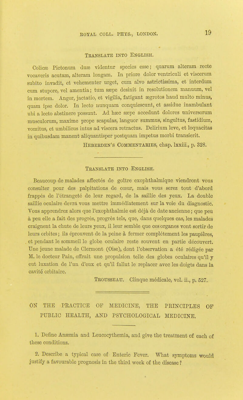 Translate into English. ColicfB Pictonum dnx. viclentur species esse; quarum alteram recte vocaveris acutam, alteram longam. In priore dolor ventriculi ct -viscerum subito invadit, et vehementer urgct, cum alvo astrictissima, et interdum cum stupore, vel amentia; turn ssepe desinit in resolutionem mauuum, vel in mortem. Angor, jactatio, et vigilia, fatigant tegrotos baud multo minus, quam ipse dolor. In lecto uunquam conquiescunt, et assidue inambulant ubi a lecto abstinere possunt. Ad beec sjepe accedunt dolores universorum musculorum, maxime prope scapulas, languor summus, singultus, fastidium, vomitus, et umbilicus intus ad viscera retractus. Deliiium leve, et loquacitas in quibusdam manent aliquantisper postquam impetus morbi transierit. Heberden's Commentaries, chap, Ixxiii., p. 328. Translate into English. Beaucoup de malades affect^s dc goitre exophtbalmique viendi'ont vous consulter pour des palpitations de cceur, mais vous serez tout d'abord fi'appes de I'etrangete de leur regard, de la saillie des yeux. La double saiUie oculaii'e devra vous mettre immediatement sur la voie du diagnostic. Vous apprendrcz alors que I'exophthalmie est dej^ de date ancieune; que peu a peu elle a fait des progres, progres tels, que, dans quelques cas, les malades craignent la cbute de leurs yeux, il leur semble que ces organes vont sorttr de leurs orbites; ils eprouvent de la peine a fermer completement les paupieres, et pendant le sommeil le globe oculaire reste souvent en partie decouvert. TJne jeune malade de Clermont (Oise), dont I'observation a ^te rddig^e par M. le docteur Pain, ofErait une propulsion telle des globes oculaires qu'U y eut luxation de I'un d'eux et qu'il faUut le replacer avec les doigts dans la cavite orbitaire. Trousseau. CHnque m^dicale, vol. ii., p. 527. ON THE PRACTICE OP MEDICINE, THE PRINCIPLES OF PUBLIC HEALTH, AND PSYCHOLOGICAL MEDICINE. 1. Define Ansemia and Leucocythemia, and give the treatment of each of these conditions. 2. Describe a typical case of Enteric Fever. What symptoms would justiEy a favourable prognosis in the thii-d week of the disease ?