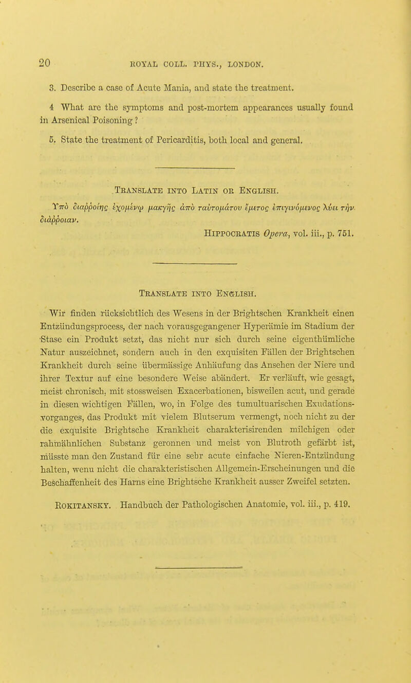 3. Describe a case of Acute Mania, and state the treatment. 4 What are the symptoms and post-mortem appearances usually found in Arsenical Poisoning ? 5. State the treatment of Pericarditis, both local and general. Translate into Latin oe English. Ytto Siappolrie ixofiivij) iiaxyrjg anb ravrofiuTov tuETog imyivofuvog \vu rfiv- Sidppoiav. HiPPOCBATis Oj?era, vol. iii., p. 751. Translate into English. Wii' finden riicksichtlich des Wesens in der Brightschen Ki'ankheit einen Entzlindungsprocess, der nach vorausgegangener Hyperiimie im Stadium der Stase ein Produkt setzt, das nicht nur sich durch seine eigenthiimliche Natur auszeichnet, sondern auch in den exquisiten EiiUen der Brightschen Krankheit durch seine iibermassige Anhaufung das Ansehen der Mere und ihrer Textur auf eine besondere Weise abandert. Er veriauft, wis gesagt, meist chronisch, mit stossweisen Exacerbationen, bisweilen acut, und gerade in diesen wichtigen Fallen, wo, in Folge des tumultuarischen Exiidations- Torganges, das Produkt mit vielem Blutserum Tennengt, noch nicht zu der die exquisite Brightsche Ki-ankheit charakteriskenden milchigen oder rahmahnlichen Substanz geronnen und meist von Blutroth gefarbt ist, miisste man den Zustand fiir eine sehr acute einfache Nieren-Entziindung halten, wenu nicht die charakteristischen Allgemein-Erschetnungen und die BeschafEenheit des Hams eine Brightsche Krankheit ausser Zweifel setzten. EoKiTANSKY. Handbuch der Pathologischen Anatomie, vol. iii., p. 419.