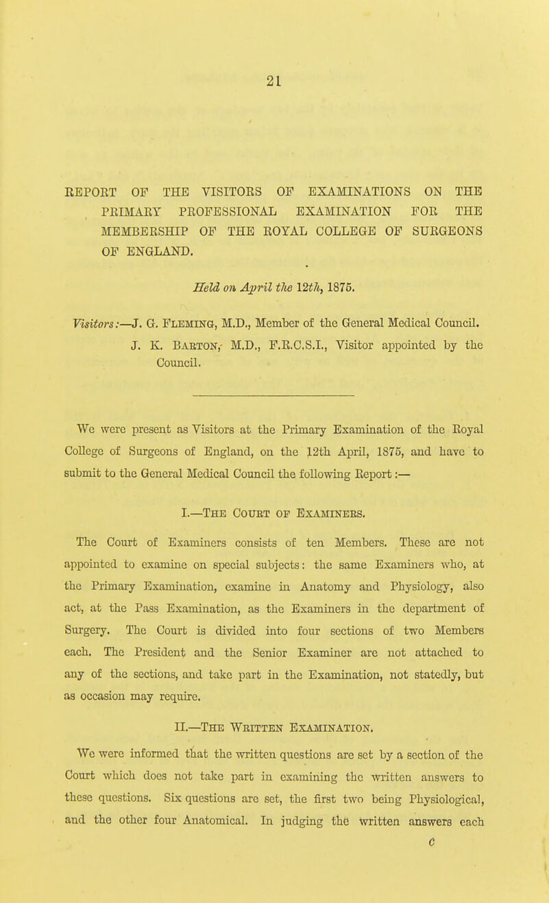 REPORT OF THE VISITORS OF EXAMINATIONS ON THE PRIMARY PROFESSIONAL EXAMINATION FOR THE MEMBERSHIP OF THE ROYAL COLLEGE OF SURGEONS OF ENGLAND. mid on A^ril the 12t7i, 1876. Visitors:—J. G. Fleming, M.D., Member of the General Medical Council. J. K. Babton,- M.D., F.R.C.S.I., Visitor appointed by the Council. We were present as Visitors at the Primary Examination of the Royal CoUege of Surgeons of England, on the 12th April, 1875, and have to submit to the General Medical Council the following Report;— I.—The Court of Examinees. The Court of Examiners consists of ten Members. These are not appointed to examine on special subjects: the same Examiners who, at the Primary Examination, examine in Anatomy and Physiology, also act, at the Pass Examination, as the Examiners in the department of Surgery. The Coui-t is divided into four sections of two Members each. The President and the Senior Examiner are not attached to any of the sections, and take part in the Examination, not statedly, but as occasion may require. II.—The Wbitten Examination. We were informed that the written questions are set by a section of the Court which does not take part in examining the written answers to these questions. Six questions are set, the first two being Physiological, and the other four Anatomical. In judging the written answers each C