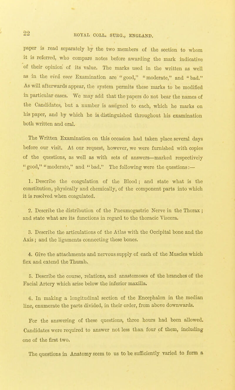 paper is read separately by the two members of the section to whom it is referred, who compare notes before awarding the mark indicative of their opinion of its value. The marks used in the written as well as in the vivO. voce Examination are good, moderate, and bad. As will afterwards appear, the system permits these marks to be modified in particular cases. We may add that the papers do not bear the names of the Candidates, but a number is assigned to each, which he marks on his paper, and by which he is distinguished throughout his examination both written and oral. The Written Examination on this occasion had taken place several days before our visit. At our request, however, we were furnished with copies of the questions, as well as with sets of answers—marked respectively  good, moderate, and  bad. The following were the questions:— 1. Describe the coagulation of the Blood; and state what is the constitution, physically and chemically, of the component parts into which it is resolved when coagulated. 2. Describe the distribution of the Pneumogastric Nerve in the Thorax ; and state what are its functions in regard to the thoracic Viscera. 3. Describe the articulations of the Atlas with the Occipital bone and the Axis; and the ligaments connecting these bones. 4. Give the attachments and nervous supply of each of the Muscles which flex and extend the Thumb. 5. Describe the course, relations, and anastomoses of the branches of the Facial Artery which arise below the inferior maxilla. G. In making a longitudinal section of the Encephalon in the median line, enumerate the parts divided, in their order, from above downwards. For the answering of these questions, three hours had been allowed. Candidates were required to answer not less than four of them, including one of the first two. The questions in Anatomy seem to us to be sufficiently varied to form a