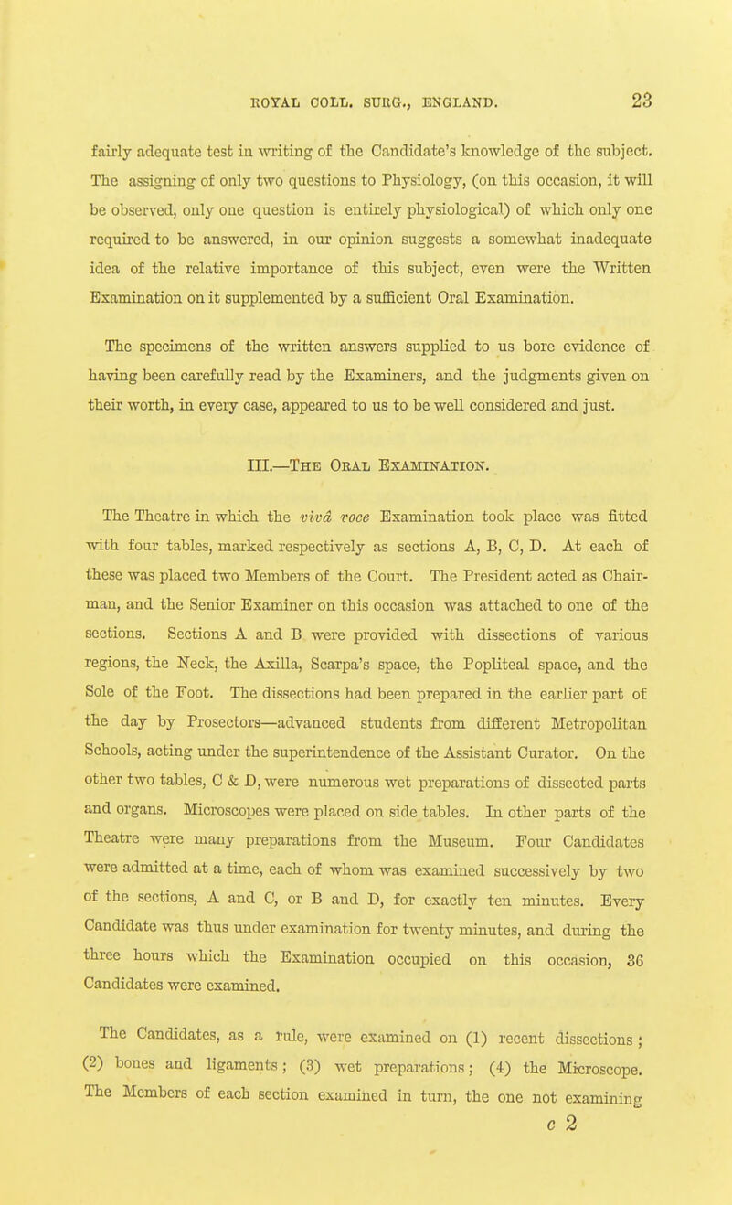 fairly adequate tesb in writing of the Candidate's knowledge of the subject. The assigning of only two questions to Physiology, (on this occasion, it will be observed, only one question is entirely physiological) of which only one required to be answered, in our opinion suggests a somewhat inadequate idea of the relative importance of this subject, even were the Written Examination on it supplemented by a sufficient Oral Examination. The specimens of the written answers supplied to us bore evidence of having been carefully read by the Examiners, and the judgments given on their worth, in every case, appeared to us to be well considered and just. in.—The Oral Examination. The Theatre in which the viva voce Examination took place was fitted with four tables, marked respectively as sections A, B, C, D. At each of these was placed two Members of the Court. The President acted as Chair- man, and the Senior Examiner on this occasion was attached to one of the sections. Sections A and B were provided with dissections of various regions, the Neck, the Axilla, Scarpa's space, the Popliteal space, and the Sole of the Foot. The dissections had been prepared in the earlier part of the day by Prosectors—advanced students from different Metropolitan Schools, acting under the superintendence of the Assistant Curator. On the other two tables, C & D, were numerous wet preparations of dissected parts and organs. Microscopes were placed on side tables. In other parts of the Theatre were many preparations from the Museum. Four Candidates were admitted at a time, each of whom was examined successively by two of the sections, A and C, or B and D, for exactly ten minutes. Every Candidate was thus under examination for twenty minutes, and during the three hours which the Examination occupied on this occasion, 36 Candidates were examined. The Candidates, as a rule, were essimined on (1) recent dissections ; (2) bones and ligaments; (3) wet preparations; (4) the Microscope. The Members of each section examined in turn, the one not examining c 2