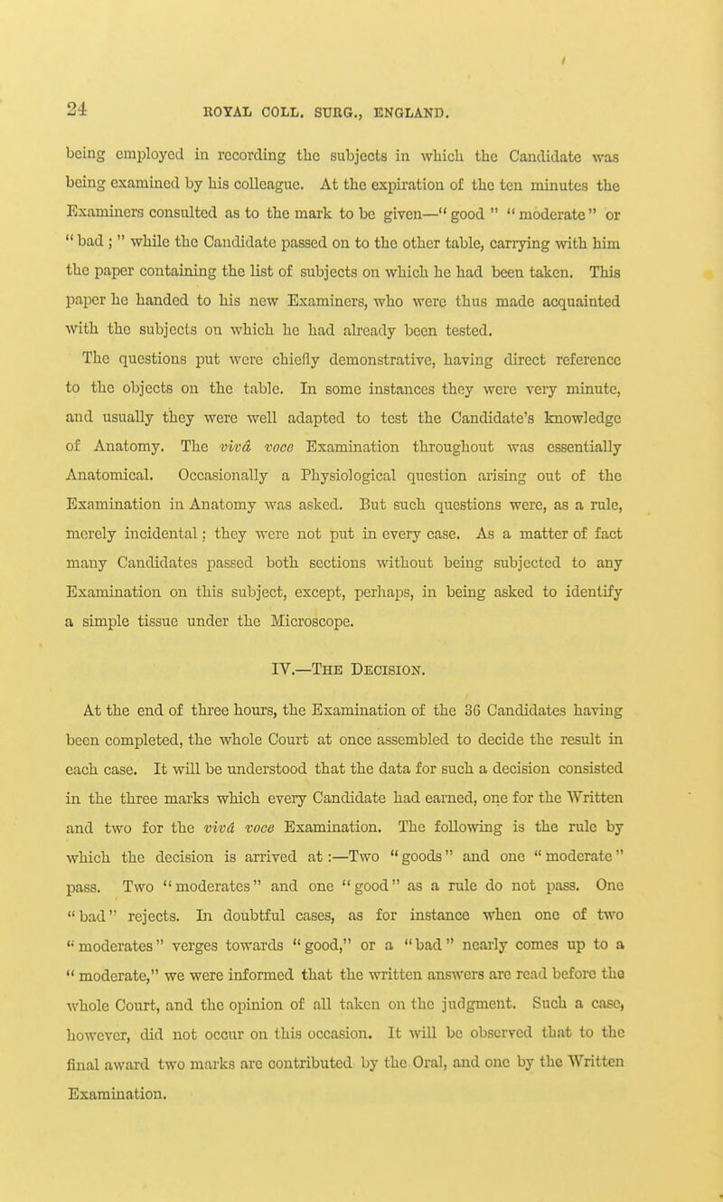 being employed in recording the subjects in wMcli the Candidate was being examined by liis colleague. At tbe expiration of the ten minutes the Examiners consulted as to the mark to be given— good   moderate or  bad ;  while the Candidate passed on to the other table, carrying with him the paper containing the list of subjects on which he had been taken. This paper he handed to his new Examiners, who were thus made acquainted with the subjects on which he had already been tested. The questions put were chiefly demonstrative, having direct reference to the objects on the table. In some instances they were veiy minute, and usually they were well adapted to test the Candidate's knowledge of Anatomy. The viva voce Examination throughout was essentially Anatomical. Occasionally a Physiological question arising out of the Examination in Anatomy was asked. But such questions were, as a rule, merely incidental; they were not put in every case. As a matter of fact many Candidates passed both sections without being subjected to any Examination on this subject, except, perhaps, in being asked to identify a simple tissue under the Microscope. IV.—The Decision. At the end of three hours, the Examination of the 36 Candidates having been completed, the whole Court at once assembled to decide the result in each case. It will be understood that the data for such a decision consisted in the three marks which every Candidate had earned, one for the Written and two for the vivd voce Examiaation. The following is the rule by which the decision is arrived at:—Two  goods and one  moderate pass. Two moderates and one good as a rule do not pass. One bad rejects. Li doubtful cases, as for instance when one of two moderates verges towards good, or a bad nearly comes up to a  moderate, we were informed that the written answers are read before the whole Court, and the opinion of all taken on the judgment. Such a case, however, did not occur on this occasion. It will be observed th.at to the final award two marks are contributed by the Oral, and one by the Written Examination.